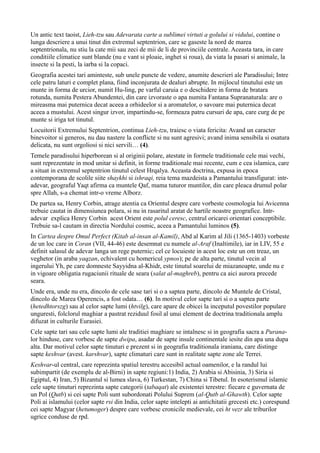 Un antic text taoist, Lieh-tzu sau Adevarata carte a sublimei virtuti a golului si vidului, contine o
lunga descriere a unui tinut din extremul septentrion, care se gaseste la nord de marea
septentrionala, nu stiu la cate mii sau zeci de mii de li de provinciile centrale. Aceasta tara, in care
conditiile climatice sunt blande (nu e vant si ploaie, inghet si roua), da viata la pasari si animale, la
insecte si la pesti, la iarba si la copaci.
Geografia acestei tari aminteste, sub unele puncte de vedere, anumite descrieri ale Paradisului; Intre
cele patru laturi e complet plana, fiind inconjurata de dealuri abrupte. In mijlocul tinutului este un
munte in forma de urcior, numit Hu-ling, pe varful caruia e o deschidere in forma de bratara
rotunda, numita Pestera Abundentei, din care izvoraste o apa numita Fantana Supranaturala: are o
mireasma mai puternica decat aceea a orhideelor si a aromatelor, o savoare mai puternica decat
aceea a mustului. Acest singur izvor, impartindu-se, formeaza patru cursuri de apa, care curg de pe
munte si iriga tot tinutul.
Locuitorii Extremului Septentrion, continua Lieh-tzu, traiesc o viata fericita: Avand un caracter
binevoitor si generos, nu dau nastere la conflicte si nu sunt agresivi; avand inima sensibila si osatura
delicata, nu sunt orgoliosi si nici servili… (4).
Temele paradisului hiperborean si al originii polare, atestate in formele traditionale cele mai vechi,
sunt reprezentate in mod unitar si definit, in forme traditionale mai recente, cum e cea islamica, care
a situat in extremul septentrion tinutul celest Hrqalya. Aceasta doctrina, expusa in epoca
contemporana de scolile siite shaykhi si ishraqi, reia tema mazdeista a Pamantului transfigurat: intr-
adevar, geograful Yaqt afirma ca muntele Qaf, mama tuturor muntilor, din care pleaca drumul polar
spre Allah, s-a chemat intr-o vreme Alborz.
De partea sa, Henry Corbin, atrage atentia ca Orientul despre care vorbeste cosmologia lui Avicenna
trebuie cautat in dimensiunea polara, si nu in rasaritul aratat de hartile noastre geografice. Intr-
adevar explica Henry Corbin acest Orient este polul ceresc, centrul oricarei orientari conceptibile.
Trebuie sa-l cautam in directia Nordului cosmic, aceea a Pamantului luminos (5).
In Cartea despre Omul Perfect (Kitab al-insan al-Kamil), Abd al Karim al Jili (1365-1403) vorbeste
de un loc care in Coran (VII, 44-46) este desemnat cu numele al-Araf (Inaltimile), iar in LIV, 55 e
definit salasul de adevar langa un rege puternic; cel ce locuieste in acest loc este un om treaz, un
veghetor (in araba yaqzan, echivalent cu homericul ypnos); pe de alta parte, tinutul vecin al
ingerului Yh, pe care domneste Sayyidna al-Khidr, este tinutul soarelui de miazanoapte, unde nu e
in vigoare obligatia rugaciunii rituale de seara (salat al-maghreb), pentru ca aici aurora precede
seara.
Unde era, unde nu era, dincolo de cele sase tari si o a saptea parte, dincolo de Muntele de Cristal,
dincolo de Marea Operencis, a fost odata… (6). In motivul celor sapte tari si o a saptea parte
(hetedhtorszg) sau al celor sapte lumi (htvilg), care apare de obicei la inceputul povestilor populare
unguresti, folclorul maghiar a pastrat reziduul fosil al unui element de doctrina traditionala amplu
difuzat in culturile Eurasiei.
Cele sapte tari sau cele sapte lumi ale traditiei maghiare se intalnesc si in geografia sacra a Purana-
lor hinduse, care vorbesc de sapte dwipa, asadar de sapte insule continentale iesite din apa una dupa
alta. Dar motivul celor sapte tinuturi e prezent si in geografia traditionala iraniana, care distinge
sapte keshvar (avest. karshvar), sapte climaturi care sunt in realitate sapte zone ale Terrei.
Keshvar-ul central, care reprezinta spatiul terestru accesibil actual oamenilor, e la randul lui
subimpartit (de exemplu de al-Birni) in sapte regiuni:1) India, 2) Arabia si Abisinia, 3) Siria si
Egiptul, 4) Iran, 5) Bizantul si lumea slava, 6) Turkestan, 7) China si Tibetul. In esoterismul islamic
cele sapte tinuturi reprezinta sapte categorii (tabaqat) ale existentei terestre: fiecare e guvernata de
un Pol (Qutb) si cei sapte Poli sunt subordonati Polului Suprem (al-Qutb al-Ghawth). Celor sapte
Poli ai islamului (celor sapte rsi din India, celor sapte intelepti ai antichitatii grecesti etc.) corespund
cei sapte Magyar (hetumoger) despre care vorbesc cronicile medievale, cei ht vezr ale triburilor
ugrice conduse de rpd.
 