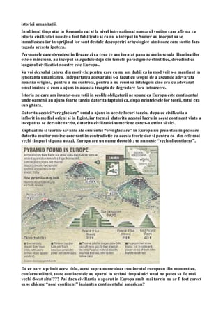 istoriei umanitatii.
In ultimul timp atat in Romania cat si la nivel international numarul vocilor care afirma ca
istoria civilizatiei noaste a fost falsificata si ca nu a inceput in Sumer au inceput sa se
inmulteasca iar in sprijinul lor sant destule descoperiri arheologice uimitoare care sustin fara
tagada aceasta ipoteza.
Persoanele care dovedesc in fiecare zi ca ceea ce am invatat pana acum in scoala illuminatilor
este o minciuna, au inceput sa zguduie deja din temelii paradigmele stiintifice, dovedind ca
leaganul civilizatiei noastre este Europa..
Va voi dezvalui cateva din motivele pentru care eu nu am dubii ca in mod voit s-a mentinut in
ignoranta umanitatea. Indepartatea adevarului s-a facut cu scopul de a ascunde adevarata
noastra origine, pentru a ne controla, pentru a nu reusi sa intelegem cine era cu adevarat
omul inainte si cum a ajuns in aceasta treapta de degradare fara intoarcere.
Istoria pe care am invatat-o cu totii in scolile obligatorii ne spune ca Europa este continentul
unde oamenii au ajuns foarte tarziu datorita faptului ca, dupa neintelesele lor teorii, totul era
sub ghiata.
Datorita acestei “ere glaciare” omul a ajuns in aceste locuri tarziu, dupa ce civilizatia a
inflorit in mediul orient si in Egipt, iar tocmai datorita acestui lucru in acest continent viata a
inceput sa se dezvolte tarziu, datorita civilizatiei sumeriene care s-a extins si aici.
Explicatiile si teoriile savante ale existentei “erei glaciare” in Europa nu prea stau in picioare
datorita multor motive care sant in contradictie cu acesta teorie dar si pentru ca din cele mai
vechi timpuri si pana astazi, Europa are un nume deosebit: se numeste “vechiul continent”.
De ce oare a primit acest titlu, acest supra nume doar continentul european din moment ce,
conform stiintei, toate continentele au aparul in acelasi timp si nici unul nu putea sa fie mai
vechi decat altul??? Pai daca civilizatia a aparut in Europa mult mai tarziu nu ar fi fost corect
sa se chieme “noul continent” inaiantea continentului american?
 