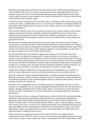 Dincolo de cele sapte tinuturi, dincolo de cele sapte lumi, printre celelalte personaje fabuloase este
si Ion cel Puternic (Ers Jnos, Ers Jancsi). In acest personaj (care corespunde lui Batyr Ivan din
basmele ciuvase si lui Starker Hans din basmele germane) gasim reflexul fabulos al unei intregi
serii de copii divini mitici, careia i-apartin, cum a aratat Kroly Kernyi (7), si Kullervo din Kalevala
si Mir-susne-hum din mitologia vogula.
Unele povesti spun ca Puternicul Jnos e fiul unei vaduve, ca Parsifal, ca Mani; altele spun ca nu are
nici tata, nici mama, ca Melchisedec (Evrei 7, 3), pe care unii il identifica cu Sayyidna al-Khidr. Pe
de alta parte, figura copilului divin se refera la o arch; si adesea aceasta arch e insotita de referinte
polare si hiperboreene.
Intr-o poveste, Puternicul Jnos se face ascultat de un urs pe care l-a gasit in padure; unele variante
explica extraordinara forta fizica a baiatului, atribuindu-i paternitatea unui urs. E bine stiut ca
simbolul ursului corespunde, in una din valentele sale, Nordului: o aminteste Ursa Mare, dar si
terminologia geografica si astronomica relativa la nord, care in diferite limbi isi trage originea din
grecescul rktos (urs).
Dar dupa traditia hindusa, septentrionalul tinut al ursului fusese mai inainte tinutul mistretului,
Varahi, pentru ca mistretul (varaha in limba sanscrita) simbolizeaza a treia coborare a lui Vishnu in
actualul manvantara, adica in ciclul prezent al umanitatii. Aceasta schimbare de nume, explica Rene
Guenon, ar fi efectul unei revolte a castei razboinice impotriva castei sacerdotale, revolta careia i-a
pus capat al saselea avatara al lui Vishnu, Parashu-Rama.
Or, daca Puternicul Jnos s-ar fi limitat sa supuna ursul, rolul sau ar fi fost identic celui al lui
Parashu-Rama si eroul povestii unguresti ar fi o varianta folclorica a unui avatara. Iar, pentru a
ramane in aria ugro-finica, Jnos s-ar identifica cu Mir-susne-hum, care urmareste ursul si il invinge.
Dar Jnos reuneste in jurul persoanei sale atat ursul, cat si mistretii, aproape o demonstrare a faptului
ca cele doua simboluri ale mistretului si ursului nu apar intotdeauna in mod necesar in opozitie sau
in lupta, dar, in anumite cazuri, pot chiar reprezenta autoritatea spirituala si puterea temporala, sau
cele doua caste ale druizilor si cavalerilor, in raporturile lor normale si armonice (8).
Asadar, daca imbinarea simbolurilor in aceasta poveste nu este intamplatoare, ea ar trebui sa se
refere la o epoca indepartata in care intre cele doua functiuni exista inca o perfecta armonie.
In sfarsit, o observatie asupra numelui protagonistului. In studiul sau asupra Daciei hiperboreene
(9), Geticus (respectiv Vasile Lovinescu) a raportat numele Ion (Giovanni), care dupa interpretarea
sa desemneaza pe Regele Lumii in traditia populara romana, la numele lui Ianus (Janus), zeul care
domneste in Latium in varsta de aur.
Dar latinul Janus, independent de orice consideratie propriu-zis etimologica, prezinta o curioasa
asonanta si cu maghiarul Jnos; si la aceasta intamplatoare analogie fonetica intre cele doua nume se
adauga o analogie substantiala intre cele doua figuri, pentru ca atat Ianus cel cu doua fete (Janus
bifrons) cat si Jnos care domina ursii si mistretii reprezinta o unitate primordiala inca neseparata
prin dualitate.
Teza lui Geticus-Lovinescu e cunoscuta. Dupa parerea sa, Dacia ar fi fost intr-o anumita perioada a
antichitatii sediul unui centru spiritual de origine hiperboreana; in alti termeni, hiperboreenii,
deplasandu-se din sediul originar septentrional spre sud, s-ar fi oprit in teritoriul cuprins intre
Dunare si Carpati, unde ar fi facut un sediu secundar. Pentru a sustine o atare presupunere, autorul
Daciei hiperboreene trece in revista un vast material documentar, extras substantial din opera lui N.
Densusianu (10): folclorul, toponomastica, numismatica, izvoarele grecesti si latine, chiar istoria
Principatelor romane, care, dupa Geticus-Lovinescu, sustin ipoteza prin care traditia dacica ar fi
supravietuit pana in timpurile relativ recente.
Geticus-Lovinescu isi expune aceste pareri intr-o serie de articole care au aparut in tudes
Traditionnelles, intre 1936-1937. Aceste scrieri au avut o rezonanta mai ampla cincizeci de ani mai
tarziu, cand, ca urmare a editiei italiene din 1984 si a celei franceze din 1987, Vintila Horia a vorbit
 