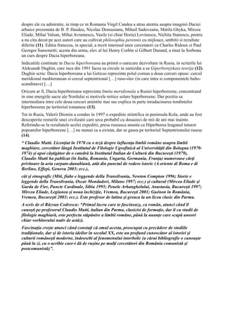 despre ele cu admiratie, in timp ce in Romania Virgil Candea a atras atentia asupra imaginii Daciei
arhaice prezentata de B. P. Hasdeu, Nicolae Densusianu, Mihail Sadoveanu, Matila Ghyka, Mircea
Eliade, Mihai Valsan, Mihai Avramescu, Vasile (si chiar Horia) Lovinescu, Nichita Stanescu, pentru
a nu cita decat pe acei autori care au cultivat philosophia perennis cu mijloace, ambitii si rezultate
diferite (11). Editia franceza, in special, a trezit interesul unor cercetatori ca Charles Ridoux si Paul
Georges Sansonetti; acesta din urma, elev al lui Henry Corbin si Gilbert Durand, a tinut la Sorbona
un curs despre Dacia hiperboreana.
Indicatiile continute in Dacia hiperboreana au primit o oarecare dezvoltare in Rusia, in scrierile lui
Aleksandr Dughin, care inca din 1991 facea sa circule in samizdat a sa Giperborejskaia teorija (12).
Dughin scrie: Dacia hiperboreana a lui Geticus reprezinta polul comun a doua cercuri opuse: cercul
meridional mediteranean si cercul septentrional […] ruso-slav (in care intra si componentele balto-
scandinave) […]
Oricum ar fi, Dacia hiperboreana reprezinta limita meridionala a Rusiei hiperboreene, concentrand
in sine energiile sacre ale Nordului si motivele mitice solare hiperboreene. Dar pozitia sa
intermediara intre cele doua cercuri amintite mai sus explica in parte inradacinarea tendintelor
hiperboreene pe teritoriul romanesc (13).
Tot in Rusia, Valerii Diomin a condus in 1997 o expeditie stiintifica in peninsula Kola, unde au fost
descoperite resturile unei civilizatii care urca probabil cu douazeci de mii de ani mai inainte.
Referindu-se la rezultatele acelei expeditii, presa ruseasca anunta ca Hiperborea leaganul tuturor
popoarelor hiperboreene […] nu numai ca a existat, dar se gasea pe teritoriul Septentrionului rusesc
(14).
* Claudio Mutti. Licenţiat în 1970 cu o teză despre influenţa limbii române asupra limbii
maghiare, cercetător lângă Institutul de Filologie Ugrofinică al Universităţii din Bologna (1970-
1974) şi apoi câştigător de o catedră la Institutul Italian de Cultură din Bucureşti (1979),
Claudio Mutti ha publicat (în Italia, Romania, Ungaria, Germania, Franţa) numeroase cărţi
privitoare la aria carpato-danubiană, atât din punctul de vedere istoric (A oriente di Roma e di
Berlino, Effepi, Genova 2003; ecc.),
cât şi etnografic (Miti, fiabe e leggende della Transilvania, Newton Compton 1996; Storie e
leggende della Transilvania, Oscar Mondadori, Milano 1997; ecc.) şi cultural (Mircea Eliade şi
Garda de Fier, Puncte Cardinale, Sibiu 1995; Penele Arhanghelului, Anastasia, Bucureşti 1997;
Mircea Eliade, Legiunea şi noua inchiziţie, Vremea, Bucureşti 2001; Guénon în România,
Vremea, Bucureşti 2003; ecc.). Este profesor de latina şi greaca la un liceu clasic din Parma.
A scris de el Răzvan Codrescu: “Primul lucru care te fascineazş, ca român, atunci când îl
cunoşti pe profesorul Claudio Mutti, italian din Parma, clasicist de formaţie, dar îi cu studii de
filologie maghiară, este perfecta stăpânire a limbii române, până la nuanţe care scapă uneori
chiar vorbitorului nativ de astăzi.
Fascinaţia creşte atunci când constaţi că omul acesta, preocupat cu precădere de studiile
tradiţionale, dar şi de istoria ideilor în secolul XX, este un profund cunoscător al istoriei şi
culturii româneşti moderne, îndeosebi al fenomenului interbelic (a cărui bibliografie o cunoaşte
până la zi, cu o acribie care-i dă de ruşine pe mulţi cercetători din România comunistă şi
postcomunistă)”.
 
