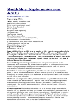 Muntele Meru : Kogaion muntele sacru
dacic (1)
By Gabriela Dobrescu 08/12/2012
Kogaion Apogeul fiintei
Motto:„In tine se afla muntele Meru
Inconjurat de sapte continente
Exista izvoare, lacuri, munti, campii
Si zei ai diverselor regiuni.
Exista si profeti
Calugari si locuri de pelerinaj.
Si deasupra zeilor
Se afla stelele, planetele
Si soarele, impreuna cu luna
Totodata, mai exista si cele doua puteri cosmice,
Cea care distruge si cea care creeaza;
si toate elementele; eterul, aerul si focul, pamantul si apa.
Toate acestea sunt in interiorul tau
Si toate isi implinesc menirea
In jurul muntelui Meru”
(Siva Samhita, vers. 1-5)
Imparatii Chinei faceau sacrificii in varful muntilor… Shiva Maheshvara cobora in varful lui
Bhu-Phnom… Buddha locuia intr-o gradina splendida, in varf de munte… Moise a primit
tablele legii in varful Sinaiului… nemuritorii taoisti se inaltau la cer din varful unui munte…
Arca lui Noe s-a oprit in varful Ararat-ului… Motivul e omniprezenta in culturile lumii: Meru
in India, Kuen-Luen in China, Fuji Yama in Japonia, Olimpul grec, Potala in Tibet, Sinai si
Golgota, Muntele Alb celtic, s.a.m.d.
In toate traditiile gasim un munte polar, central, a carui aura spirituala ii depaseste cu mult
dimensiunile fizice; ascensiunea este, evident, de natura spirituala. In cosmogoniile tabernaculare,
Muntele a fuzionat cu motivul insulei din mijlocul oceanului primordial, caz in care apare in
reprezentari ca fiind purtat in spate de broaste testoase.
Uneori Muntele se confunda cu germenele/oul primordial si un sarpe se incolaceste in jurul lui
pentru a-l pazi; in culturile triburilor altaice, Muntele poarta in vaile sale un lac alimentat de bolta
cereasca; din lac izvorasc patru fluvii care iriga lumea. pe malul lui creste arborele vietii si la umbra
acestuia traieste cuplul primordial.
Muntele este adesea reprezentat ca fiind piramidal, cu terase si cele patru fatete colorate in mod
diferit si orientate spre punctele cardinale. Lingvistul Pierre Gordon plasa originile reprezentarii
piramidale cu cel putin 25000 de ani in urma, anterioara chiar separarii Eurasiei de America.
Acelasi model a dus, probabil, la aparitia piramidelor egiptene, sud-americane si a zigguratelor
mesopotamiene.
Hieroglifa egipteana care desemneaza axul lumii e un fel de piramida abrupta; numele acestei
hieroglife este Mer. Asezata de obicei sub hieroglifa Kaf (securea egipteana), desemneaza polul- si
deci un munte polar. In mai multe mituri egiptene, creatorul, pentru a plamadi lumea, s-a asezat pe
muntele primordial sub forma unei pasari enorme (soim sau ibis). Numele soimului derivat din
radacina k-r-ou (cel-de-sus) si e verbalizat Horus (fiul lui Isis cu Osiris) . Cei patru fii ai lui Horus
sunt cei patru stalpi ai cerului… In Mesopotamia, piramidele-ziggurat de la Borissipa, Ur si
Etemananki aveau cate sapte terase, in cele sapte culori ale spectrului.
 