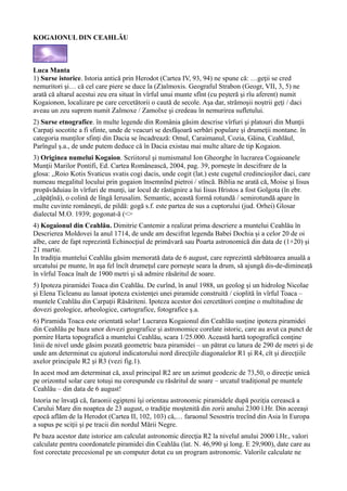 KOGAIONUL DIN CEAHLĂU
Luca Manta
1) Surse istorice. Istoria antică prin Herodot (Cartea IV, 93, 94) ne spune că: …geţii se cred
nemuritori şi… că cel care piere se duce la (Z)almoxis. Geograful Strabon (Geogr, VII, 3, 5) ne
arată că altarul acestui zeu era situat în vîrful unui munte sfînt (cu peşteră şi rîu aferent) numit
Kogaionon, localizare pe care cercetătorii o caută de secole. Aşa dar, strămoşii noştrii geţi / daci
aveau un zeu suprem numit Zalmoxe / Zamolxe şi credeau în nemurirea sufletului.
2) Surse etnografice. în multe legende din România găsim descrise vîrfuri şi platouri din Munţii
Carpaţi socotite a fi sfinte, unde de veacuri se desfăşoară serbări populare şi drumeţii montane. în
categoria munţilor sfinţi din Dacia se încadrează: Omul, Caraimanul, Cozia, Găina, Ceahlăul,
Parîngul ş.a., de unde putem deduce că în Dacia existau mai multe altare de tip Kogaion.
3) Originea numelui Kogaion. Scriitorul şi numismatul Ion Gheorghe în lucrarea Cogaioanele
Munţii Marilor Pontifi, Ed. Cartea Românească, 2004, pag. 39, porneşte în descifrare de la
glosa: ,,Roio Kotis Svaticus svatis cogi dacis, unde cogit (lat.) este cugetul credincioşilor daci, care
numeau megalitul locului prin gogaion însemnînd pietroi / stîncă. Biblia ne arată că, Moise şi Iisus
propăvăduiau în vîrfuri de munţi, iar locul de răstignire a lui Iisus Hristos a fost Golgota (în ebr.
,,căpăţînă), o colină de lîngă Ierusalim. Semantic, această formă rotundă / semirotundă apare în
multe cuvinte româneşti, de pildă: gogă s.f. este partea de sus a cuptorului (jud. Orhei) Glosar
dialectal M.O. 1939; gogonat-ă (<>
4) Kogaionul din Ceahlău. Dimitrie Cantemir a realizat prima descriere a muntelui Ceahlău în
Descrierea Moldovei la anul 1714, de unde am descifrat legenda Babei Dochia şi a celor 20 de oi
albe, care de fapt reprezintă Echinocţiul de primăvară sau Poarta astronomică din data de (1+20) şi
21 martie.
In tradiţia muntelui Ceahlău găsim memorată data de 6 august, care reprezintă sărbătoarea anuală a
urcatului pe munte, în aşa fel încît drumeţul care porneşte seara la drum, să ajungă dis-de-dimineaţă
în vîrful Toaca înalt de 1900 metri şi să admire răsăritul de soare.
5) Ipoteza piramidei Toaca din Ceahlău. De curînd, în anul 1988, un geolog şi un hidrolog Nicolae
şi Elena Ticleanu au lansat ipoteza existenţei unei piramide construită / cioplită în vîrful Toaca –
muntele Ceahlău din Carpaţii Răsăriteni. Ipoteza acestor doi cercetători conţine o multitudine de
dovezi geologice, arheologice, cartografice, fotografice ş.a.
6) Piramida Toaca este orientată solar! Lucrarea Kogaionul din Ceahlău susţine ipoteza piramidei
din Ceahlău pe baza unor dovezi geografice şi astronomice corelate istoric, care au avut ca punct de
pornire Harta topografică a muntelui Ceahlău, scara 1/25.000. Această hartă topografică conţine
linii de nivel unde găsim pozată geometric baza piramidei – un pătrat cu latura de 290 de metri şi de
unde am determinat cu ajutorul indicatorului nord direcţiile diagonalelor R1 şi R4, cît şi direcţiile
axelor principale R2 şi R3 (vezi fig.1).
In acest mod am determinat că, axul principal R2 are un azimut geodezic de 73,50, o direcţie unică
pe orizontul solar care totuşi nu corespunde cu răsăritul de soare – urcatul tradiţional pe muntele
Ceahlău – din data de 6 august!
Istoria ne învaţă că, faraonii egipteni îşi orientau astronomic piramidele după poziţia cerească a
Carului Mare din noaptea de 23 august, o tradiţie moştenită din zorii anului 2300 î.Hr. Din aceeaşi
epocă aflăm de la Herodot (Cartea II, 102, 103) că,… faraonul Sesostris trecînd din Asia în Europa
a supus pe sciţii şi pe tracii din nordul Mării Negre.
Pe baza acestor date istorice am calculat astronomic direcţia R2 la nivelul anului 2000 î.Hr., valori
calculate pentru coordonatele piramidei din Ceahlău (lat. N. 46,990 şi long. E 29,900), date care au
fost corectate precesional pe un computer dotat cu un program astronomic. Valorile calculate ne
 