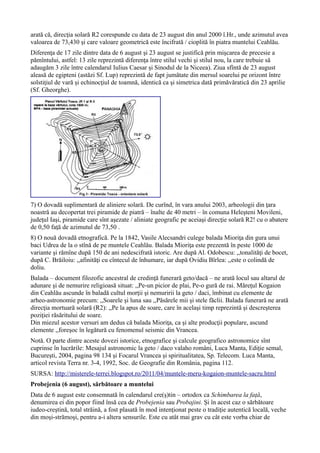 arată că, direcţia solară R2 corespunde cu data de 23 august din anul 2000 î.Hr., unde azimutul avea
valoarea de 73,430 şi care valoare geometrică este încifrată / cioplită în piatra muntelui Ceahlău.
Diferenţa de 17 zile dintre data de 6 august şi 23 august se justifică prin mişcarea de precesie a
pămîntului, astfel: 13 zile reprezintă diferenţa între stilul vechi şi stilul nou, la care trebuie să
adaugăm 3 zile între calendarul Iulius Caesar şi Sinodul de la Niceea). Ziua sfîntă de 23 august
aleasă de egipteni (astăzi Sf. Lup) reprezintă de fapt jumătate din mersul soarelui pe orizont între
solstiţiul de vară şi echinocţiul de toamnă, identică ca şi simetrica dată primăvăratică din 23 aprilie
(Sf. Gheorghe).
7) O dovadă suplimentară de aliniere solară. De curînd, în vara anului 2003, arheologii din ţara
noastră au decopertat trei piramide de piatră – înalte de 40 metri – în comuna Heleşteni Movileni,
judeţul Iaşi, piramide care sînt aşezate / aliniate geografic pe aceiaşi direcţie solară R2! cu o abatere
de 0,50 faţă de azimutul de 73,50 .
8) O nouă dovadă etnografică. Pe la 1842, Vasile Alecsandri culege balada Mioriţa din gura unui
baci Udrea de la o stînă de pe muntele Ceahlău. Balada Mioriţa este prezentă în peste 1000 de
variante şi rămîne după 150 de ani nedescifrată istoric. Are după Al. Odobescu: ,,tonalităţi de bocet,
după C. Brăiloiu: ,,afinităţi cu cîntecul de înhumare, iar după Ovidiu Bîrlea: ,,este o colindă de
doliu.
Balada – document filozofic ancestral de credinţă funerară geto/dacă – ne arată locul sau altarul de
adunare şi de nemurire religioasă situat: ,,Pe-un picior de plai, Pe-o gură de rai. Măreţul Kogaion
din Ceahlău ascunde în baladă cultul morţii şi nemuririi la geto / daci, îmbinat cu elemente de
arheo-astronomie precum: ,,Soarele şi luna sau ,,Păsărele mii şi stele făclii. Balada funerară ne arată
direcţia mortuară solară (R2): ,,Pe la apus de soare, care în acelaşi timp reprezintă şi descreşterea
poziţiei răsăritului de soare.
Din miezul acestor versuri am dedus că balada Mioriţa, ca şi alte producţii populare, ascund
elemente ,,foreşoc în legătură cu fenomenul seismic din Vrancea.
Notă. O parte dintre aceste dovezi istorice, etnografice şi calcule geografico astronomice sînt
cuprinse în lucrările: Mesajul astronomic la geto / daco valaho români, Luca Manta, Ediţie semal,
Bucureşti, 2004, pagina 98 134 şi Focarul Vrancea şi spiritualitatea, Sp. Telecom. Luca Manta,
articol revista Terra nr. 3-4, 1992, Soc. de Geografie din România, pagina 112.
SURSA: http://misterele-terrei.blogspot.ro/2011/04/muntele-meru-kogaion-muntele-sacru.html
Probejenia (6 august), sărbătoare a muntelui
Data de 6 august este consemnată în calendarul cre(ş)tin – ortodox ca Schimbarea la faţă,
denumirea ei din popor fiind însă cea de Probejenia sau Probajini. Şi în acest caz o sărbătoare
iudeo-creştină, total străină, a fost plasată în mod intenţionat peste o tradiţie autentică locală, veche
din moşi-strămoşi, pentru a-i altera sensurile. Este cu atât mai grav cu cât este vorba chiar de
 