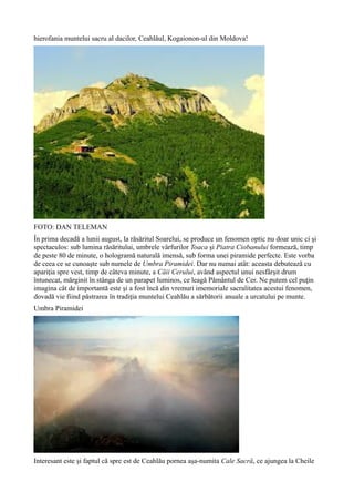 hierofania muntelui sacru al dacilor, Ceahlăul, Kogaionon-ul din Moldova!
FOTO: DAN TELEMAN
În prima decadă a lunii august, la răsăritul Soarelui, se produce un fenomen optic nu doar unic ci şi
spectaculos: sub lumina răsăritului, umbrele vârfurilor Toaca şi Piatra Ciobanului formează, timp
de peste 80 de minute, o hologramă naturală imensă, sub forma unei piramide perfecte. Este vorba
de ceea ce se cunoaşte sub numele de Umbra Piramidei. Dar nu numai atât: aceasta debutează cu
apariţia spre vest, timp de câteva minute, a Căii Cerului, având aspectul unui nesfârşit drum
întunecat, mărginit în stânga de un parapet luminos, ce leagă Pământul de Cer. Ne putem cel puţin
imagina cât de importantă este şi a fost încă din vremuri imemoriale sacralitatea acestui fenomen,
dovadă vie fiind păstrarea în tradiţia muntelui Ceahlău a sărbătorii anuale a urcatului pe munte.
Umbra Piramidei
Interesant este şi faptul că spre est de Ceahlău pornea aşa-numita Cale Sacră, ce ajungea la Cheile
 