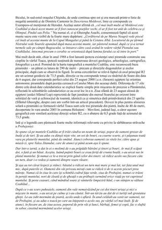 Bicului, în sud-estul oraşului Chişinău, de unde continua spre est şi era marcată printr-o linie de
megaliţi amintită şi de Dimitrie Cantemir în Descrierea Moldovei, linie ce corespunde cu
Exampeos-ul menţionat de Herodot. Acelaşi autor afirmă că „cel mai înalt multe al Moldovei este
Ceahlăul şi dacă acest munte ar fi fost cunoscut poeţilor vechi, el ar fi fost tot atât de celebru ca şi
Olimpul, Pindul sau Pelia.” Nu numai el, ci şi Gheorghe Asachi, consemnează faptul că acest
munte sacru este vizibil de la foarte mare depărtare: „Corăbierul de pe Marea Neagră vede piscul
cel înalt al acestui munte de la Capul Mangaliei şi până la Cetatea Albă. Locuitorul de pe ţărmul
Nistrului vede Soarele apunând după masa acestui munte, iar păstorul nomad, după ce şi-a iernat
turmele sale pe câmpii Bugeacului, se întoarce către casă având în vedere vârful Pionului sau
Ceahlăului, întocmai precum o corabie se orientează după lumina farului ca să intre în port.”
Mai mult decât atât, chiar în anul 1988 a fost lansată ipoteza existenţei unei piramide construite sau
cioplite în vârful Toaca, ipoteză susţinută de numeroase dovezi geologice, arheologice, cartografice,
fotografice ş.a.m.d. Pornind de la harta topografică a muntelui Ceahlău, este recunoscută baza
piramidei – un pătrat cu latura de 290 de metri – precum şi direcţiile diagonalelor şi axelor
principale, după cum se observă în figură. În urma cercetărilor se relevă faptul că axul principal R2
are un azimut geodezic de 73,5 grade, direcţie ce nu corespunde totuşi cu răsăritul de Soare din data
de 6 august, dar corespunde perfect celui din 23 august 2000 î.e.n. (faraonii egipteni îşi orientau
astronomic piramidele după poziţia cerească a Carului Mare din aceeaşi dată). Diferenţa de 17 zile
dintre cele două date calendaristice se explică foarte simplu prin mişcarea de precesie a Pământului,
reflectată în schimbările calendaristice ce au avut loc în e.n. Ziua sfântă de 23 august aleasă de
egipteni (astăzi Sfântul Lup) reprezintă de fapt jumătate din mersul Soarelui pe orizont între
solstiţiul de vară şi echinocţiul de toamnă, identică ca şi simetrica dată primăvăratică din 23 aprilie
(Sfântul Gheorghe, despre care am vorbit într-un articol precedent). Dovezi în plus pentru alinierea
solară a piramidei ce formează vârful Toaca sunt cele trei piramide din piatră, înalte de 40 de metri,
decopertate în vara anului 2003 în comuna Heleşteni – Movileni, judeţul Iaşi, a căror aşezare
geografică este similară aceleiaşi direcţii solare R2, cu o abatere de 0,5 grade faţă de azimutul de
73,5 grade.
Iată şi o legendă care păstrează foarte multe informaţii relevante cu privire la sărbătoarea străveche
a Probejeniei:
Se spune că pe muntele Ceahlău ar fi trăit cândva un neam de uriaşi, popor de oameni grozav de
înalţi şi de tari. Şi-au adus cu dânşii nişte vite, un soi de bouri, cu coarne scurte, şi-i păşunau toată
vara pe plaiurile muntelui, până da omătul. Atunci coborau oamenii cu vitele lor, către apus şi
miază-zi, spre Valea Jitanului, care de atunci şi până acum aşa îi spune.
Dar într-o iarnă, a dat în ei o molimă de s-au prăpădit bătrâni şi tineri şi bouri. Ar mai fi scăpat
doi, o fată şi un băiat. Aceştia, luând puţinii bouri ce erau feriţi de crunta boală, s-au urcat sus în
plaiul muntelui. Şi numai ce le-a trecut prin gând celor doi tineri: să ridice acolo sus fiecare câte
un turn, doar i-o vedea şi oamenii dinspre soare răsare.
Şi aşa au tot cărat lespezi şi stânci; băiatul a ridicat un turn mai mare şi mai lat, iar fata unul mai
mic, după puterile ei. Oamenii din văi priveau miraţi cum se ridică zi de zi aceste piscuri prea
măreţe. Numai că în ziua în care îşi schimbă codrul faţa verde, ziua de Probajini, numai ce trăsni
în pereţii muntelui, nori de zloată şi de gheaţă s-au prăbuşit curmând orice viaţă pe tot cuprinsul
muntelui. Şi peste ceasuri, când mândrul soare şi vânturile limpeziră hăul, c-un stânjen se săltase
Ceahlăul…
După ce s-au scurs puhoaiele, oamenii din vale nemaivăzând pe cei doi tineri uriaşi şi nici o
mişcare în munte, s-au urcat pe culme şi i-au căutat. Într-un târziu au dat de ei turtiţi sub greutatea
gheţii. Le-au zidit mormânt de piatră, acolo unde-i aflară. În anul celălalt au venit iar oamenii, tot
de Probajini, şi au adus o toacă pe care au înţepenit-o acolo sus, pe vârful cel mai înalt. Şi de
atunci, în fiecare an, de ziua aceea, poporul de prin văi şi lunci, bărbaţi, femei şi copii, fac o slujbă
în sobor, cinstind mormântul acelor uriaşi.
 