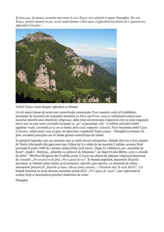 Şi iaca aşa, de atunci, turnului mai mare îi zice Toaca, iar celuilalt îi spune Panaghia. De sub
Toaca, printre turnuri în jos, acolo unde lumina-i fără spor, îi jgheabul ista fioros de-i spunem noi
Jgheabul Urieşilor…
Vârful Toaca văzut dinspre Jgheabul cu Hotaru
Un alt aspect demn de notat este semnificaţia oronimului Pion, numele vechi al Ceahlăului,
pronunţat de locuitorii de la poalele muntelui ca Pion sau Peon, ceea ce subliniază conservarea
numelui datorită unei interdicţii religioase, atâta timp cât pronunţia respectivă este cu totul singulară
într-o arie în care toate cuvintele începute cu „pi” se pronunţă „chi”. Conform utilizării limbii
egiptene vechi, cuvintele pi şi on se traduc prin casă, respectiv coloană. Pion înseamnă astfel Casa
Coloanei, adică exact ceea ce pare să reprezinte complexul Toaca (casa) – Panaghia (coloana). În
plus, cuvântul panaghia are în limba greacă semnificaţia de sfântă.
În sprijinul legendei mai sus amintite stau şi unele dovezi etnografice. Balada Mioriţa a fost culeasă
de Vasile Alecsandri din gura unui baci Udrea de la o stână de pe muntele Ceahlău, aceasta fiind
prezentă în peste 1000 de variante nedescifrate încă istoric. După Al. Odobescu are „tonalităţi de
bocet”, după C. Brăiloiu, „afinităţi cu cântecul de înhumare”, iar după Ovidiu Bîrlea „este o colindă
de doliu”. Mirificul Kogaion din Ceahlău poate fi locul sau altarul de adunare religioasă desemnat
de versurile „Pe-un picior de plai,/ Pe-o gură de rai”. În balada populară, document filosofic
ancestral, se îmbină cultul morţii şi-al nemuririi, specific geto-dacilor, cu elemente de arheo-
astronomie precum în „Soarele şi luna,/ Mi-au ţinut cununa…/ Păsărele mii/ Şi stele făclii!”. Ca
baladă funerară ne arată direcţia mortuară solară (R2), „Pe l-apus de soare”, care reprezintă în
acelaşi timp şi descreşterea poziţiei răsăritului de soare.
Panaghia
 