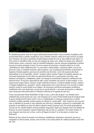 În calendarul popular, data de 6 august delimitează hotarul dintre vară şi toamnă, începând ca din
această dată frunza codrului să pălească, să-şi schimbe culoarea, iarba să nu mai crească, iar apele
să se răcească, de unde şi interdicţia rituală impusă omului de a nu se mai scălda în apa râului. La
fel şi omul se schimbă la faţă, nu mai este înnegrit de arşiţa verii, chipul lui începe să se albească.
Astfel natura, omul, cosmosul, toate îşi schimbă înfăţişarea, mersul, mişcarea pregătindu-se pentru
trecerea la marele anotimp al iernii. În acest context de încetinire a ritmului naturii şi al vieţii,
„Schimbarea la faţă a Mântuitorului” nu este decât o falsă tradiţie, creştină de altfel, care nu are
nimic de a face cu tradiţiile autentice indo-europene, care îşi păstrează profundele semnificaţii în
legende şi balade populare, precum cele amintite mai devreme. Acolo stă ascunsă adevărata
spiritualitate şi nu în legendele „sfintei” scripturi iudeo-creştine! Faptul că tradiţiile autentice au
convieţuit fragmentar cu cele false nu reprezintă absolut nici o scuză pentru cele false, care
trebuiesc descoperite şi îndepărtate, până vom ajunge la semnificaţia originară a sărbătorilor din
folclorul local. Probejenia reprezintă de fapt o mare schimbare sau trecere în altă condiţie, ce are
repercusiuni asupra tuturor, inclusiv asupra sufletului omenesc. Conform tradiţiei actuale, omului i
se impune lepădarea de „greşelile” trecute, drept pentru care există obiceiul ca în această zi sfântă
oamenii certaţi în cursul anului să se împace. De asemenea, purificarea presupune restabilirea
echilibrului între cele două lumi, cea de aici şi cea de dincolo, o invocare şi pomenire a sufletelor
celor morţi prin străvechiul obicei al Moşilor (reflectat şi în legenda de mai sus).
Acum sunt pomeniţi Moşii Schimbării la faţă, la care „coliva din struguri” era ofranda sacră
simbolică din aceste poame ale verii, care începeau să se coacă. Prima boabă nouă de strugure luată
în gură („boabă nouă în gură veche”) era ca o împărtăşanie ce înlesnea comunicarea cu morţii
neamului şi dădea speranţa vieţuirii pentru cei rămaşi în „lumea albă”. Atât strugurele cât şi peştele
care se mănâncă în această zi sunt simboluri ale reînvierii, schimbării, prefacerii şi continuităţii. De
pomană se mai dădeau şi miere de albine (aliment ritual) şi primul must. În zonele preponderent
viticole are loc ritualul sfinţirii şi binecuvântării strugurilor, după care ofranda sacră este sfinţită (în
biserică, în cazul creştinilor, oamenii luând apoi câte un bob ca „anafură”). În zonele nordice, în
care strugurii sunt mai rari, se face „coliva de faguri de miere” şi se bea ţuică cu miere (sau
hidromel).
Plantele de leac culese în această zi (avrămeasa, împărăteasa, leuşteanul, usturoiul), precum şi
crenguţele cu fructe (alune, prune), sunt socotite a avea mare putere de vindecare pentru unele boli
ale verii.
 