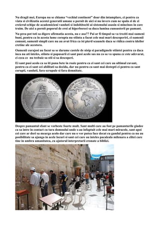 Nu dragii mei, Europa nu se chiama “vechiul continent” doar din intamplare, ci pentru ca
viata si civilizatia acestei generatii umane a pornit de aici si nu invers cum ne spala zi de zi
creierul echipe de academicieni vanduti si indobitociti ai sistemului asasin si mincinos in care
traim. De aici a pornit poporul de eroi al hiperboreei sa duca lumina cunoasterii pe pamant.
Nu prea pot toti sa digere afirmatia acesta, nu e asa?? Pai ar fi timpul sa va treziti mai oameni
buni, pentru ca in acesta lume corupta nu stiinta a facut cele mai mari descoperiri, ci oamenii
comuni, oamenii simpli care nu au avut frica ca isi pierd scaunele daca se ridica contra ideilor
cretine ale acestora.
Oamenii curajosi au facut sa se darame castele de nisip si paradigmele stiintei pentru ca daca
inca nu ati inteles, stiinta si papusarii ei sant pusi acolo sus nu ca sa va spuna ce este adevarat,
ci ceea ce nu trebuie sa stii si sa descoperi.
Ei sant pusi acolo ca sa iti puna bete in roate pentru ca ei sant cei care au ultimul cuvant,
pentru ca ei sant cei abilitati sa decida, dar nu pentru ca sant mai destepti ci pentru ca sant
corupti, vanduti, fara scrupule si fara demnitate.
Despre pamantul sfant se vorbeste foarte mult. Sant multi care au fost pe pamanturile giudee
ca sa intre in contact cu tara domnului unde s-au infaptuit cele mai mari miracole, sant apoi
cei care ar dori sa mearga acolo dar care nu o vor putea face decat cu gandul pentru ca nu au
posibilitate sa ajunga in acele locuri si sant cei care au inteles pacaleala milenara a elitei care
tine in umbra umanitatea, cu ajutorul interpretarii eronate a bibliei.
 