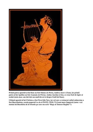 Primii patru apostoli ai lui Iisus au fost Simon zis Petru, Andrei, Iacov si Ioan, iar primii
patru ai lui Apollon au fost Asanum zis Petrae, Andar, Iacchus si Ion, ce erau frati de lapte ai
zeului (nota mea: am dat intr-un mail dovezi si despre fratii lui Iisus).
Ultimul apostol al lui Christos a fost Pavel din Tars, iar cel care a restaurat cultul zalmoxian a
fost Buerebuistas, caruia poporul i-a zis si PAVEL TER (“Cel mai mare Imparat) (nota: vezi
statuia lui Burebista de la Orastie pe care sta scris “Rege al Tuturor Regilor”!)
 