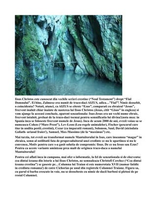 Iisus Christos este cunoscut din vechile scrieri crestine (“Noul Testament”) drept “Fiul
Domnului”. Ei bine, Zalmoxe era numit de traco-daci AIZUS, adica…”Fiul”! Nimic deosebit,
o coincidenta? Notati, atunci, ca AIZUS se citeste “Ezus”, comparati cu ebraicul “Jesus”,
frecvent inalnit chiar inainte de nasterea lui Iisus Christos (Jesus, citit “Gisus” in engleza) si
vom ajunge la aceeasi concluzie, aparent senzationala: Isus-Jesus era un vechi nume ebraic,
frecvent intalnit, preluat de la traco-daci tocmai pentru semnificatia lui divina!(nota mea: in
Spania inca se foloseste frecvent numele de Jesus). Inca de acum 2000 de ani, evreii voiau sa se
numeasca Cohen (“Mare Preot”), Lev-Leon (Leu-regele animalelor), Fischer (pescarul care
tine in undita pestii..crestini), Cezar (ca imparatii romani), Solomon, Saul, David (niciodata
Goliath- uriasul fraier!), Samuel, Max-Massimo (de la “maximus”) etc.
Mai tarziu, tot evreii au transformat numele Mantuitorului in Isus, care inseamna “magar” in
ebraica, semn al ostilitatii fata de propovaduitorul unei credinte ce nu le apartinea si nu le
convenea..Motiv pentru care s-a gasit solutia de compromis: Iisus. De ce nu Iesus sau Ezus?
Pentru ca aceste variante aminteau prea mult de originea traco-daca a numelui
Mantuitorului!
Pentru cei aflati inca in cumpana, mai ofer o informatie, la fel de senzationala si de elocventa:
cea dintai icoana din istorie a lui Iisus Christos, ne semnaleaza Christofi Cerchez (“Cea dintai
icoana crestina”) se gaseste pe…Columna lui Traian si este numerotata XVII (numar fatidic
in credinta romama!) de catre Cichorias pe unul din registrele Columnei Traiane. Figura sa,
cu parul si barba crescute in voie, nu se deosebeste cu nimic de dacii barbosi si pletosi de pe
restul Columnei.
 