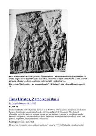 Oare intamplatoare aceasta aparitie? Nu cumva Iisus Christos era cunoscut la acea vreme ca
avand origine traco-daca? De ce nu mai exista alte dovezi in acest sens? Pentru ca unii au avut
grija, de-a lungul secolelor, sa elimine toate vestigiile stanjenitoare…
Din cartea „Marile mistere ale piramidei oculte” – Cristian Craita, editura Obiectiv, pag.30-
31„
Iisus Hristos, Zamolxe şi dacii
By Gabriela Dobrescu 08/12/2012
PARTEA I
In articolul Slujbă pentru Zamolxe, publicat în nr. 8/2010 al revistei Lumea misterelor, am citat din
lucrarea Doctrina de sorginte zamolxiană a lui Iisus, a dl prof. dr. Constantin Miu. Intrucît
afirmaţiile respective au trezit un mare interes, am luat legătura cu autorul şi am obţinut acordul
Domniei Sale pentru a prezenta întregul studiu. Dată fiind însă întinderea materialului, acesta va fi
publicat fragmentat, în cîteva numere consecutive.
Scurtă prezentare a autorului
Dl. prof. dr. Constantin Miu s-a născut la data de 7 ianuarie 1957, în Medgidia, este absolvent al
 