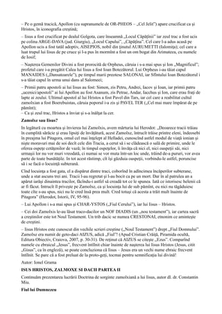 – Pe o gemă tracică, Apollon (cu supranumele de OR-PHEOS – „Cel Jelit”) apare crucificat ca şi
Hristos, în iconografia creştină;
– Iisus a fost crucificat pe dealul Golgota, care înseamnă „Locul Căpăţînii” iar zeul trac a fost ucis
pe colina ARGE-DAVA (jud. Giurgiu), „Locul Capului”, „Căpăţîna”. Cel care l-a adus acasă pe
Apollon ucis a fost tatăl adoptiv, AISEPIOS, nobil din ţinutul AURUMETTI (Ialomiţa); cel care a
luat trupul lui Iisus de pe cruce şi l-a pus în mormînt a fost un om bogat din Arimateea, cu numele
de Iosif;
– Naşterea Gemenilor Divini a fost prorocită de Orpheus, căruia i s-a mai spus şi Ion „Magnificul”;
profetul care i-a pregătit Calea lui Iisus a fost Ioan Botezătorul. Lui Orpheus i-au tăiat capul
MANAIDES („Dansatoarele”), pe timpul marii preotese SALONAI, iar Sfîntului Ioan Botezătorul i
s-a tăiat capul în urma unui dans al Salomeei;
– Primii patru apostoli ai lui Iisus au fost: Simon, zis Petru, Andrei, Iacov şi Ioan, iar primii patru
„ucenici/apostoli” ai lui Apollon au fost Asanum, zis Petrae, Andar, Iacchus şi Ion, care erau fraţi de
lapte ai zeului. Ultimul apostol al lui Hristos a fost Pavel din Tars, iar cel care a reabilitat cultul
zamolxian a fost Boerebuistas, căruia poporul i-a zis şi PAVEL TER („Cel mai mare împărat de pe
pămînt);
– Ca şi zeul trac, Hristos a înviat şi s-a înălţat la cer.
Zamolxe sau Iisus?
In legătură cu moartea şi învierea lui Zamolxis, avem mărturia lui Herodot: „Deoarece tracii trăiau
în cumplită sărăcie şi erau lipsiţi de învăţătură, acest Zamolxe, întrucît trăise printre eleni, îndeosebi
în preajma lui Pitagora, omul cel mai înţelept al Helladei, cunoscînd astfel modul de viaţă ionian şi
nişte moravuri mai de soi decît cele din Tracia, a cerut să i se clădească o sală de primire, unde le
oferea ospeţe cetăţenilor de vază; în timpul ospeţelor, îi învăţa că nici el, nici oaspeţii săi, nici
urmaşii lor nu vor muri vreodată, ci numai se vor muta într-un loc unde, trăind de-a pururi, vor avea
parte de toate bunătăţile. In tot acest răstimp, cît îşi găzduia oaspeţii, vorbindu-le astfel, poruncise
să i se facă o locuinţă subterană.
Cînd locuinţa a fost gata, el a dispărut dintre traci, coborînd în adîncimea încăperilor subterane,
unde a stat ascuns trei ani. Tracii l-au regretat şi l-au bocit ca pe un mort. Dar în al patrulea an a
apărut iarăşi dinaintea tracilor, făcîndu-i astfel să creadă tot ce le spunea. Iată ce istorisesc helenii că
ar fi făcut. Intrucît îl priveşte pe Zamolxe, ca şi locuinţa lui de sub pămînt, eu nici nu tăgăduiesc
toate cîte s-au spus, nici nu le cred însă prea mult. Cred totuşi că acesta a trăit mult înainte de
Pitagora” (Herodot, Istorii, IV, 95-96).
– Lui Apollon i s-a mai spus şi CHAR-YSTOS („Fiul Cerului”), iar lui Iisus – Hristos.
– Cei doi Zamolxis le-au lăsat traco-dacilor un NOF DIADIS (un „nou testament”), iar cartea sacră
a creştinilor este tot Noul Testament. Un trib dacic se numea CRESTONAI, etnonim ce aminteşte
de creştini.
– Iisus Hristos este cunoscut din vechile scrieri creştine („Noul Testament”) drept „Fiul Domnului”.
Zamolxe era numit de geto-daci AIZUS, adică „Fiul”! (Apud Cristian Crăiţă, Piramida ocultă,
Editura Obiectiv, Craiova, 2007, p. 30-31). De reţinut că AIZUS se citeşte „Ezus”. Comparînd
numele cu ebraicul „Jesus”, frecvent întîlnit chiar înainte de naşterea lui Iisus Hristos (Jesus, citit
„Gisus”, ca în engleză), se poate concluziona că Iisus – Jesus era un vechi nume ebraic frecvent
întîlnit. Se pare că a fost preluat de la proto-geţi, tocmai pentru semnificaţia lui divină!
Autor: Ionel Grama
ISUS HRISTOS, ZALMOXE SI DACII PARTEA II
Continuăm prezentarea lucrării Doctrina de sorginte zamolxiană a lui Iisus, autor dl. dr. Constantin
Miu.
Fiul lui Dumnezeu
 