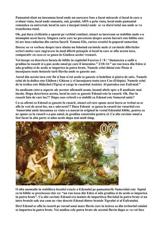 Pamantul sfant nu inseamna locul unde un oarecare Isus a facut miracole ci locul in care a
evoluat viata, locul unde samanta, oul, graalul, ADN a prin viata, locul unde pamantul
comunica cu universul, locul in care a inceput totul,i unde se va sfarsi totul sau unde se va
transforma totul.
Ok, pai daca civilizatia a aparut pe vechiul continet, atunci sa incercam sa stabilim unde s-a
intamplat acest lucru. Singura carte care ne povesteste despre aceste lucruri este biblia care
isi are insa radacina din cartea facerii Enuma Elis, cartea creatiei la poporul sumerian.
Doresc sa va vorbesc despre tara sfanta nu folosind cuvintele mele ci cuvintele diferitelor
scrieri antice care zugravesc in mod diferit peisajele si locul in care se afla acesta tara,
comparativ cu ceea ce se gasea in Giudeea acelor vremuri.
Voi incepe cu descriera facuta de biblie in capitolul Facerea 2 / 8 : “dumnezeu a sadit o
gradina la rasarit si a pus acolo omul pe care il intocmise.” 2/10-14:” un rau iesea din Eden si
uda gradina si de acolo se impartea in patru brate. Numele celui dintai este Pison si
inconjoara toate hotarele tarii Havila unde se gaseste aur.
Aurul din acesta tara este fin si bun si tot acolo se gaseste si bedelion si piatra de onix. Numele
celui de la doilea este Ghihon ( Ghicon ); el inconjoara toata tara Cus (Etiopia). Numele celui
de la treilea este Hidechel (Tigru) si curge la rasaritul Assiriei. Al patrulea este Eufratul.”
Sa analizam cateva aspecte ale acestor afirmatii acum, lasand altele spre a fi analizate mai
incolo. Dupa descrierea acesta, locul in care se gaseste Edenul este la rasarit. Ok. Dar la
rasarit fata de care loc?? Dupa care criterii s-a stabilit ca Edenul este Sumerul antic?
Ca sa afirmi ca Edenul se gaseste la rasarit, atunci cel care spune acest lucru ar trebui sa se
afle la vest de acest loc, nu e adevarat?? Daca Edenul se gasea la rasarit iar rasaritul era
Sumerului antic inseamna ca viata s-a nascut in original in vestul Edenului biblic, pentru ca
ne spune ca la rasarit s-a pus omul, in gradina construita pentru el. Cu alte cuvinte omul a
fost facut in alta parte si adus acolo dupa mai mult timp.
O alta anomalie in stabilirea locatiei exacte a Edenului pe pamanturile Sumerului este faptul
ca in biblie se preciseaza clar ca: “un rau iesea din Eden si uda gradina si de acolo se impartea
in patru brate”. Cu alte cuvinte Edenul era inainte de impartirea fluviului in patru brate si nu
intre bratele sale asa cum ne vine descris Edenul dintre bratele Tigrului si al Eufratului.
Deci Edenul se afla la rasarit pe cursul unui mare fluviu care la iesirea sa din teritoriul raiului
se impartea in patru brate. Voi analiza cele patru brate ale acestui fluviu dupa ce va voi face
 