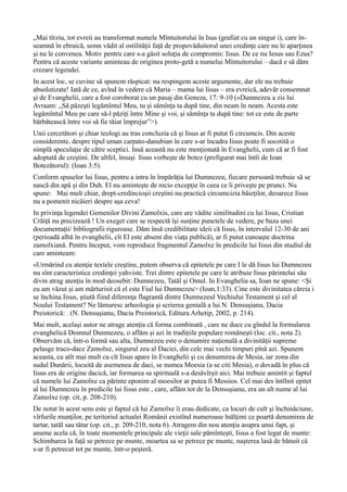 „Mai tîrziu, tot evreii au transformat numele Mîntuitorului în Isus (grafiat cu un singur i), care în-
seamnă în ebraică, semn vădit al ostilităţii faţă de propovăduitorul unei credinţe care nu le aparţinea
şi nu le convenea. Motiv pentru care s-a găsit soluţia de compromis: Iisus. De ce nu Iesus sau Ezus?
Pentru că aceste variante aminteau de originea proto-getă a numelui Mîntuitorului – dacă e să dăm
crezare legendei.
In acest loc, se cuvine să spunem răspicat: nu respingem aceste argumente, dar ele nu trebuie
absolutizate! Iată de ce, avînd în vedere că Maria – mama lui Iisus – era evreică, adevăr consemnat
şi de Evanghelii, care a fost coroborat cu un pasaj din Geneza, 17: 9-10 («Dumnezeu a zis lui
Avraam: „Să păzeşti legămîntul Meu, tu şi sămînţa ta după tine, din neam în neam. Acesta este
legămîntul Meu pe care să-l păziţi între Mine şi voi, şi sămînţa ta după tine: tot ce este de parte
bărbătească între voi să fie tăiat împrejur”>).
Unii cercetători şi chiar teologi au tras concluzia că şi Iisus ar fi putut fi circumcis. Din aceste
considerente, despre tipul uman carpato-danubian în care s-ar încadra Iisus poate fi socotită o
simplă speculaţie de către sceptici. Insă această nu este menţionată în Evanghelii, cum că ar fi fost
adoptată de creştini. De altfel, însuşi Iisus vorbeşte de botez (prefigurat mai întîi de Ioan
Botezătorul): (Ioan 3:5).
Conform spuselor lui Iisus, pentru a intra în împărăţia lui Dumnezeu, fiecare persoană trebuie să se
nască din apă şi din Duh. El nu aminteşte de nicio excepţie în ceea ce îi priveşte pe prunci. Nu
spune: Mai mult chiar, drept-credincioşii creştini nu practică circumcizia băieţilor, deoarece Iisus
nu a pomenit nicăieri despre aşa ceva!
In privinţa legendei Gemenilor Divini Zamolxis, care are vădite similitudini cu lui Iisus, Cristian
Crăiţă nu precizează ! Un exeget care se respectă îşi susţine punctele de vedere, pe baza unei
documentaţii/ bibliografii riguroase. Dăm însă credibilitate ideii că Iisus, în intervalul 12-30 de ani
(perioadă albă în evanghelii, cît El este absent din viaţa publică), ar fi putut cunoaşte doctrina
zamolxiană. Pentru început, vom reproduce fragmentul Zamolxe în predicile lui Iisus din studiul de
care aminteam:
«Urmărind cu atenţie textele creştine, putem observa că epitetele pe care I le dă Iisus lui Dumnezeu
nu sînt caracteristice credinţei yahviste. Trei dintre epitetele pe care le atribuie Iisus părintelui său
divin atrag atenţia în mod deosebit: Dumnezeu, Tatăl şi Omul. In Evanghelia sa, Ioan ne spune: <Şi
eu am văzut şi am mărturisit că el este Fiul lui Dumnezeu> (Ioan,1:33). Cine este divinitatea căreia i
se închina Iisus, ştiută fiind diferenţa flagrantă dintre Dumnezeul Vechiului Testament şi cel al
Noului Testament? Ne lămuresc arheologia şi scrierea genială a lui N. Densuşianu, Dacia
Preistorică: . (N. Densuşianu, Dacia Preistorică, Editura Arhetip, 2002, p. 214).
Mai mult, acelaşi autor ne atrage atenţia că forma combinată , care ne duce cu gîndul la formularea
evanghelică Domnul Dumnezeu, o aflăm şi azi în tradiţiile populare româneşti (loc. cit., nota 2).
Observăm că, într-o formă sau alta, Dumnezeu este o denumire naţională a divinităţii supreme
pelasge traco-dace Zamolxe, singurul zeu al Daciei, din cele mai vechi timpuri pînă azi. Spunem
aceasta, cu atît mai mult cu cît Iisus apare în Evanghelii şi cu denumirea de Mesia, iar zona din
sudul Dunării, locuită de asemenea de daci, se numea Moesia (a se citi Mesia), o dovadă în plus că
Iisus era de origine dacică, iar formarea sa spirituală s-a desăvîrşit aici. Mai trebuie amintit şi faptul
că numele lui Zamolxe ca părinte eponim al moesilor ar putea fi Messios. Cel mai des întîlnit epitet
al lui Dumnezeu în predicile lui Iisus este , care, aflăm tot de la Densuşianu, era un alt nume al lui
Zamolxe (op. cit, p. 208-210).
De notat în acest sens este şi faptul că lui Zamolxe îi erau dedicate, ca locuri de cult şi închinăciune,
vîrfurile munţilor, pe teritoriul actualei Românii existînd numeroase înălţimi ce poartă denumirea de
tartar, tatăl sau tătar (op. cit., p. 209-210, nota 6). Atragem din nou atenţia asupra unui fapt, şi
anume acela că, în toate momentele principale ale vieţii sale pămînteşti, Iisus a fost legat de munte:
Schimbarea la faţă se petrece pe munte, moartea sa se petrece pe munte, naşterea lasă de bănuit că
s-ar fi petrecut tot pe munte, într-o peşteră.
 