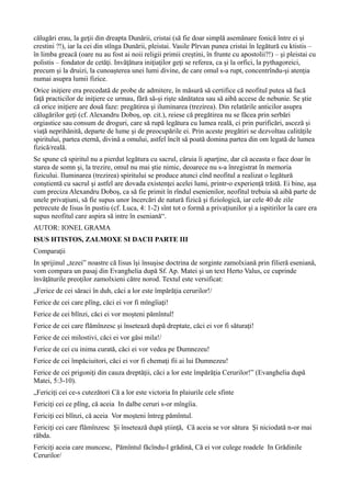 călugări erau, la geţii din dreapta Dunării, cristai (să fie doar simplă asemănare fonică între ei şi
crestini ?!), iar la cei din stînga Dunării, pleistai. Vasile Pîrvan punea cristai în legătură cu ktistis –
în limba greacă (oare nu au fost ai noii religii primii creştini, în frunte cu apostolii?!) – şi pleistai cu
polistis – fondator de cetăţi. Invăţătura iniţiaţilor geţi se referea, ca şi la orfici, la pythagoreici,
precum şi la druizi, la cunoaşterea unei lumi divine, de care omul s-a rupt, concentrîndu-şi atenţia
numai asupra lumii fizice.
Orice iniţiere era precedată de probe de admitere, în măsură să certifice că neofitul putea să facă
faţă practicilor de iniţiere ce urmau, fără să-şi rişte sănătatea sau să aibă accese de nebunie. Se ştie
că orice iniţiere are două faze: pregătirea şi iluminarea (trezirea). Din relatările anticilor asupra
călugărilor geţi (cf. Alexandru Doboş, op. cit.), reiese că pregătirea nu se făcea prin serbări
orgiastice sau consum de droguri, care să rupă legătura cu lumea reală, ci prin purificări, asceză şi
viaţă neprihănită, departe de lume şi de preocupările ei. Prin aceste pregătiri se dezvoltau calităţile
spiritului, partea eternă, divină a omului, astfel încît să poată domina partea din om legată de lumea
fizică/reală.
Se spune că spiritul nu a pierdut legătura cu sacrul, căruia îi aparţine, dar că aceasta o face doar în
starea de somn şi, la trezire, omul nu mai ştie nimic, deoarece nu s-a înregistrat în memoria
fizicului. Iluminarea (trezirea) spiritului se produce atunci cînd neofitul a realizat o legătură
conştientă cu sacrul şi astfel are dovada existenţei acelei lumi, printr-o experienţă trăită. Ei bine, aşa
cum preciza Alexandru Doboş, ca să fie primit în rîndul esenienilor, neofitul trebuia să aibă parte de
unele privaţiuni, să fie supus unor încercări de natură fizică şi fiziologică, iar cele 40 de zile
petrecute de Iisus în pustiu (cf. Luca, 4: 1-2) sînt tot o formă a privaţiunilor şi a ispitirilor la care era
supus neofitul care aspira să intre în eseniană“.
AUTOR: IONEL GRAMA
ISUS HTISTOS, ZALMOXE SI DACII PARTE III
Comparaţii
In sprijinul „tezei” noastre că Iisus îşi însuşise doctrina de sorginte zamolxiană prin filieră eseniană,
vom compara un pasaj din Evanghelia după Sf. Ap. Matei şi un text Herto Valus, ce cuprinde
învăţăturile preoţilor zamolxieni către norod. Textul este versificat:
„Ferice de cei săraci în duh, căci a lor este împărăţia cerurilor!/
Ferice de cei care plîng, căci ei vor fi mîngîiaţi!
Ferice de cei blînzi, căci ei vor moşteni pămîntul!
Ferice de cei care flămînzesc şi însetează după dreptate, căci ei vor fi săturaţi!
Ferice de cei milostivi, căci ei vor găsi mila!/
Ferice de cei cu inima curată, căci ei vor vedea pe Dumnezeu!
Ferice de cei împăciuitori, căci ei vor fi chemaţi fii ai lui Dumnezeu!
Ferice de cei prigoniţi din cauza dreptăţii, căci a lor este împărăţia Cerurilor!” (Evanghelia după
Matei, 5:3-10).
„Fericiţi cei ce-s cutezători Că a lor este victoria In plaiurile cele sfinte
Fericiţi cei ce plîng, că aceia In dalbe ceruri s-or mîngîia.
Fericiţi cei blînzi, că aceia Vor moşteni întreg pămîntul.
Fericiţi cei care flămînzesc Şi însetează după ştiinţă, Că aceia se vor sătura Şi niciodată n-or mai
răbda.
Fericiţi aceia care muncesc, Pămîntul făcîndu-l grădină, Că ei vor culege roadele In Grădinile
Cerurilor/
 