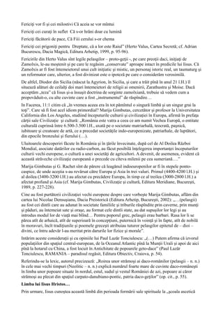 Fericiţi vor fi şi cei milostivi Că aceia se vor mîntui
Fericiţi cei curaţi în suflet Că s-or hrăni doar cu lumină
Fericiţi făcătorii de pace, Că Fiii cerului s-or chema
Fericiţi cei prigoniţi pentru Dreptate, că a lor este Raiul” (Herto Valus, Cartea Secretă; cf. Adrian
Bucurescu, Dacia Magică, Editura Arhetip, 1999, p. 95-96).
Fericirile din Herto Valus sînt legile pelasgilor – proto-geţii -, pe care preoţii daci, iniţiaţi de
Zamolxis, le-au moştenit şi pe care le regăsim „conservate” aproape intact în predicile lui Iisus. Că
Zamolxis ar fi fost întemeietorul unui cult iniţiatic şi mistic, un personaj istoric real, un taumaturg şi
un reformator care, ulterior, a fost divinizat este o ipoteză pe care o considerăm verosimilă.
De altfel, Diodor din Sicilia (născut la Agyrion, în Sicilia, şi care a trăit pînă în anul 21 î.H.) îl
situează alături de ceilalţi doi mari întemeietori de religii ai omenirii, Zarathustra şi Moise. Dacă
acceptăm „teza” că Iisus şi-a însuşit doctrina de sorginte zamolxiană, trebuie să vedem cum a
propovăduit-o, cu alte cuvinte care a fost „instrumentul” de răspîndire…
In Facerea, 11:1 citim că „în vremea aceea era în tot pămîntul o singură limbă şi un singur grai la
toţi”. Care să fi fost acel idiom primordial? Marija Gimbutas, cercetător şi profesor la Universitatea
California din Los Angeles, studiind începuturile culturii şi civilizaţiei în Europa, afirmă în prefaţa
cărţii sale Civilizaţie şi cultură: „România este vatra a ceea ce am numit Vechea Europă, o entitate
culturală cuprinsă între 6.500-3.500 î.H., axată pe o societate matriarhală, teocrată, paşnică,
iubitoare şi creatoare de artă, ce a precedat societăţile indo-europenizate, patriarhale, de luptători,
din epocile bronzului şi fierului (…).
Uluitoarele descoperiri făcute în România şi în ţările învecinate, după cel de Al Doilea Război
Mondial, asociate datărilor cu radio-carbon, au făcut posibilă înţelegerea importanţei începuturilor
culturii vechi europene, o cultură a unei societăţi de agricultori. A devenit, de asemenea, evident că
această străveche civilizaţie europeană o precede cu cîteva milenii pe cea sumeriană….”
Marija Gimbutas şi G. Rachet sînt de părere că leagănul indoeuropenilor ar fi în stepele ponto-
caspice, de unde aceştia s-au revărsat către Europa şi Asia în trei valuri. Primul (4400-4200 î.H.) şi
al doilea (3400-3200 î.H.) au afectat cu precădere Europa, în timp ce al treilea (3000-2800 î.H.) a
afectat profund şi Asia (cf. Marija Gimbutas, Civilizaţie şi cultură, Editura Meridiane, Bucureşti,
1989, p. 227-228).
Cine au fost purtătorii civilizaţiei vechi europene despre care vorbeşte Marija Gimbutas, aflăm din
cartea lui Nicolae Densuşianu, Dacia Preistorică (Editura Arhetip, Bucureşti, 2002): „…(pelasgii)
au fost cei dintîi care au adunat în societate familiile şi triburile răspîndite prin caverne, prin munţi
şi păduri, au întemeiat sate şi oraşe, au format cele dintîi state, au dat supuşilor lor legi şi au
introdus modul lor de viaţă mai blînd… Pentru poporul grec, pelasgii erau barbari. Rasa lor li se
părea atît de arhaică, atît de superioară în concepţiuni, puternică în voinţă şi în fapte, atît de nobilă
în moravuri, încît tradiţiunile şi poemele greceşti atribuiau tuturor pelasgilor epitetul de – dioi –
divini, ce întru adevăr l-au meritat prin darurile lor fizice şi morale”.
Intărim aceste consideraţii şi cu opiniile lui Paul Lazăr Tonciulescu: „(…) Putem afirma că izvorul
populaţiilor din spaţiul central-european, de la Oceanul Atlantic pînă la Munţii Urali şi apoi de aici
pînă la hotarul cu China, a fost locuit în Antichitate de popoarele geto-dace” (Paul Lazăr
Tonciulescu, RAMANIA – paradisul regăsit, Editura Obiectiv, Craiova, p. 54).
Referindu-se la lexic, autorul precizează: „Roirea unor strămoşi ai daco-românilor (pelasgii – n. n.)
în cele mai vechi timpuri (Neolitic – n. n.) explică numărul foarte mare de cuvinte daco-româneşti
în limba unor popoare situate în nordul, estul, sudul şi vestul României de azi, popoare ai căror
strămoşi au plecat din spaţiul carpato-danubiano-pontic, patria daco-geţilor” (op. cit., p. 55).
Limba lui Iisus Hristos…
Prin urmare, Iisus cunoştea această limbă din perioada formării sale spirituale la „şcoala ascetică
 