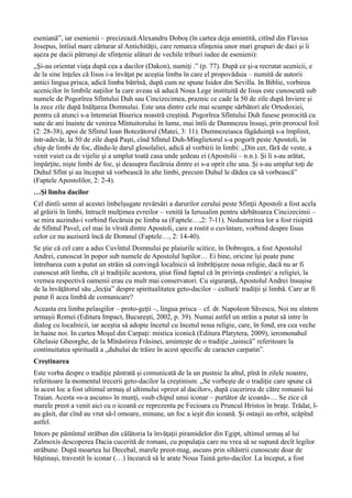 eseniană”, iar esenienii – precizează Alexandru Doboş (în cartea deja amintită, citînd din Flavius
Josepus, întîiul mare cărturar al Antichităţii, care remarca sfinţenia unor mari grupuri de daci şi îi
aşeza pe dacii pătrunşi de sfinţenie alături de vechile triburi iudee de esenieni):
„Şi-au orientat viaţa după cea a dacilor (Dakon), numiţi .” (p. 77). După ce şi-a recrutat ucenicii, e
de la sine înţeles că Iisus i-a învăţat pe aceştia limba în care el propovăduia – numită de autorii
antici lingua prisca, adică limba bătrînă, după cum ne spune Isidor din Sevilla. In Biblie, vorbirea
ucenicilor în limbile naţiilor la care aveau să aducă Noua Lege instituită de Iisus este cunoscută sub
numele de Pogorîrea Sfîntului Duh sau Cincizecimea, praznic ce cade la 50 de zile după Inviere şi
la zece zile după Inălţarea Domnului. Este una dintre cele mai scumpe sărbători ale Ortodoxiei,
pentru că atunci s-a întemeiat Biserica noastră creştină. Pogorîrea Sfîntului Duh fusese prorocită cu
sute de ani înainte de venirea Mîntuitorului în lume, mai întîi de Dumnezeu însuşi, prin prorocul Ioil
(2: 28-38), apoi de Sfîntul Ioan Botezătorul (Matei, 3: 11). Dumnezeiasca făgăduinţă s-a împlinit,
într-adevăr, la 50 de zile după Paşti, cînd Sfîntul Duh-Mîngîietorul s-a pogorît peste Apostoli, în
chip de limbi de foc, dîndu-le darul glosolaliei, adică al vorbirii în limbi: „Din cer, fără de veste, a
venit vuiet ca de vijelie şi a umplut toată casa unde şedeau ei (Apostolii – n.n.). Şi li s-au arătat,
împărţite, nişte limbi de foc, şi deasupra fiecăruia dintre ei s-a oprit cîte una. Şi s-au umplut toţi de
Duhul Sfînt şi au început să vorbească în alte limbi, precum Duhul le dădea ca să vorbească”
(Faptele Apostolilor, 2: 2-4).
…Şi limba dacilor
Cel dintîi semn al acestei îmbelşugate revărsări a darurilor cerului peste Sfinţii Apostoli a fost acela
al grăirii în limbi, întrucît mulţimea evreilor – venită la Ierusalim pentru sărbătoarea Cincizecimii –
se mira auzindu-i vorbind fiecăruia pe limba sa (Faptele…,2: 7-11). Nedumerirea lor a fost risipită
de Sfîntul Pavel, cel mai în vîrstă dintre Apostoli, care a rostit o cuvîntare, vorbind despre Iisus
celor ce nu auziseră încă de Domnul (Faptele…, 2: 14-40).
Se ştie că cel care a adus Cuvîntul Domnului pe plaiurile scitice, în Dobrogea, a fost Apostolul
Andrei, cunoscut în popor sub numele de Apostolul lupilor… Ei bine, oricine îşi poate pune
întrebarea cum a putut un străin să convingă localnicii să îmbrăţişeze noua religie, dacă nu ar fi
cunoscut atît limba, cît şi tradiţiile acestora, ştiut fiind faptul că în privinţa credinţei/ a religiei, la
vremea respectivă oamenii erau cu mult mai conservatori. Cu siguranţă, Apostolul Andrei însuşise
de la învăţătorul său „lecţia” despre spiritualitatea geto-dacilor – cultură/ tradiţii şi limbă. Care ar fi
putut fi acea limbă de comunicare?
Aceasta era limba pelasgilor – proto-geţii –, lingua prisca – cf. dr. Napoleon Săvescu, Noi nu sîntem
urmaşii Romei (Editura Impact, Bucureşti, 2002, p. 39). Numai astfel un străin a putut să intre în
dialog cu localnicii, iar aceştia să adopte încetul cu încetul noua religie, care, în fond, era cea veche
în haine noi. In cartea Moşul din Carpaţi: mistica iconică (Editura Platytera, 2009), ieromonahul
Ghelasie Gheorghe, de la Mînăstirea Frăsinei, aminteşte de o tradiţie „tainică” referitoare la
continuitatea spirituală a „duhului de trăire în acest specific de caracter carpatin”.
Creştinarea
Este vorba despre o tradiţie păstrată şi comunicată de la un pustnic la altul, pînă în zilele noastre,
referitoare la momentul trecerii geto-dacilor la creştinism: „Se vorbeşte de o tradiţie care spune că
în acest loc a fost ultimul urmaş al ultimului «preot al dacilor», după cucerirea de către romanii lui
Traian. Acesta «s-a ascuns» în munţi, «sub chipul unui iconar – purtător de icoană»… Se zice că
marele preot a venit aici cu o icoană ce reprezenta pe Fecioara cu Pruncul Hristos în braţe. Trădat, l-
au găsit, dar cînd au vrut să-l omoare, minune, un foc a ieşit din icoană. Şi ostaşii au orbit, scăpînd
astfel.
Intors pe pămîntul străbun din călătoria la învăţaţii piramidelor din Egipt, ultimul urmaş al lui
Zalmoxis descoperea Dacia cucerită de romani, cu populaţia care nu vrea să se supună decît legilor
străbune. După moartea lui Decebal, marele preot-mag, ascuns prin sihăstrii cunoscute doar de
băştinaşi, travestit în iconar (…) încearcă să le arate Noua Taină geto-dacilor. La început, a fost
 