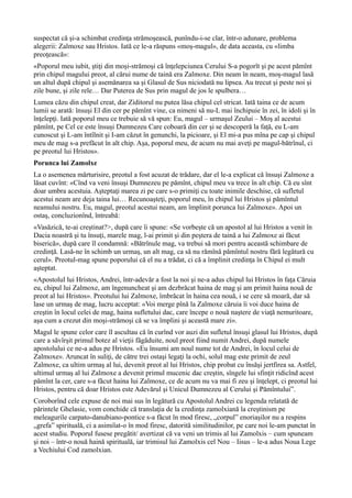 suspectat că şi-a schimbat credinţa strămoşească, punîndu-i-se clar, într-o adunare, problema
alegerii: Zalmoxe sau Hristos. Iată ce le-a răspuns «moş-magul», de data aceasta, cu «limba
preoţească»:
«Poporul meu iubit, ştiţi din moşi-strămoşi că înţelepciunea Cerului S-a pogorît şi pe acest pămînt
prin chipul magului preot, al cărui nume de taină era Zalmoxe. Din neam în neam, moş-magul lasă
un altul după chipul şi asemănarea sa şi Glasul de Sus niciodată nu lipsea. Au trecut şi peste noi şi
zile bune, şi zile rele… Dar Puterea de Sus prin magul de jos le spulbera…
Lumea căzu din chipul creat, dar Ziditorul nu putea lăsa chipul cel stricat. Iată taina ce de acum
lumii se arată: însuşi El din cer pe pămînt vine, ca nimeni să nu-L mai închipuie în zei, în idoli şi în
înţelepţi. Iată poporul meu ce trebuie să vă spun: Eu, magul – urmaşul Zeului – Moş al acestui
pămînt, pe Cel ce este însuşi Dumnezeu Care coboară din cer şi se descoperă la faţă, eu L-am
cunoscut şi L-am întîlnit şi I-am căzut în genunchi, la picioare, şi El mi-a pus mîna pe cap şi chipul
meu de mag s-a prefăcut în alt chip. Aşa, poporul meu, de acum nu mai aveţi pe magul-bătrînul, ci
pe preotul lui Hristos».
Porunca lui Zamolxe
La o asemenea mărturisire, preotul a fost acuzat de trădare, dar el le-a explicat că însuşi Zalmoxe a
lăsat cuvînt: «Cînd va veni însuşi Dumnezeu pe pămînt, chipul meu va trece în alt chip. Că eu sînt
doar umbra acestuia. Aşteptaţi marea zi pe care s-o primiţi cu toate inimile deschise, că sufletul
acestui neam are deja taina lui… Recunoaşteţi, poporul meu, în chipul lui Hristos şi pămîntul
neamului nostru. Eu, magul, preotul acestui neam, am împlinit porunca lui Zalmoxe». Apoi un
ostaş, concluzionînd, întreabă:
«Vasăzică, te-ai creştinat?>, după care îi spune: «Se vorbeşte că un apostol al lui Hristos a venit în
Dacia noastră şi tu însuţi, marele mag, l-ai primit şi din peştera de taină a lui Zalmoxe ai făcut
biserică», după care îl condamnă: «Bătrînule mag, va trebui să mori pentru această schimbare de
credinţă. Lasă-ne în schimb un urmaş, un alt mag, ca să nu rămînă pămîntul nostru fără legătură cu
cerul». Preotul-mag spune poporului că el nu a trădat, ci că a împlinit credinţa în Chipul ei mult
aşteptat.
«Apostolul lui Hristos, Andrei, într-adevăr a fost la noi şi ne-a adus chipul lui Hristos în faţa Căruia
eu, chipul lui Zalmoxe, am îngenuncheat şi am dezbrăcat haina de mag şi am primit haina nouă de
preot al lui Hristos». Preotului lui Zalmoxe, îmbrăcat în haina cea nouă, i se cere să moară, dar să
lase un urmaş de mag, lucru acceptat: «Voi merge pînă la Zalmoxe căruia îi voi duce haina de
creştin în locul celei de mag, haina sufletului dac, care începe o nouă naştere de viaţă nemuritoare,
aşa cum a crezut din moşi-strămoşi că se va împlini şi această mare zi».
Magul le spune celor care îl ascultau că în curînd vor auzi din sufletul însuşi glasul lui Hristos, după
care a săvîrşit primul botez al vieţii făgăduite, noul preot fiind numit Andrei, după numele
apostolului ce ne-a adus pe Hristos. «Eu însumi am noul nume tot de Andrei, în locul celui de
Zalmoxe». Aruncat în suliţi, de către trei ostaşi legaţi la ochi, solul mag este primit de zeul
Zalmoxe, ca ultim urmaş al lui, devenit preot al lui Hristos, chip probat cu însăşi jertfirea sa. Astfel,
ultimul urmaş al lui Zalmoxe a devenit primul mucenic dac creştin, sîngele lui sfinţit ridicînd acest
pămînt la cer, care s-a făcut haina lui Zalmoxe, ce de acum nu va mai fi zeu şi înţelept, ci preotul lui
Hristos, pentru că doar Hristos este Adevărul şi Unicul Dumnezeu al Cerului şi Pămîntului”.
Coroborînd cele expuse de noi mai sus în legătură cu Apostolul Andrei cu legenda relatată de
părintele Ghelasie, vom conchide că translaţia de la credinţa zamolxiană la creştinism pe
meleagurile carpato-danubiano-pontice s-a făcut în mod firesc, „corpul” enoriaşilor nu a respins
„grefa” spirituală, ci a asimilat-o în mod firesc, datorită similitudinilor, pe care noi le-am punctat în
acest studiu. Poporul fusese pregătit/ avertizat că va veni un trimis al lui Zamolxis – cum spuneam
şi noi – într-o nouă haină spirituală, iar trimisul lui Zamolxis cel Nou – Iisus – le-a adus Noua Lege
a Vechiului Cod zamolxian.
 