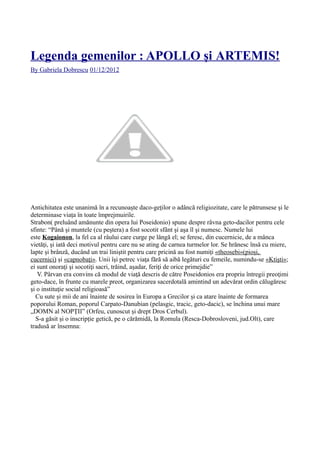 Legenda gemenilor : APOLLO şi ARTEMIS!
By Gabriela Dobrescu 01/12/2012
Antichitatea este unanimă în a recunoaște daco-geților o adâncă religiozitate, care le pătrunsese și le
determinase viața în toate împrejmuirile.
Strabon( preluând amănunte din opera lui Poseidonio) spune despre râvna geto-dacilor pentru cele
sfinte: “Până şi muntele (cu peştera) a fost socotit sfânt şi aşa îl şi numesc. Numele lui
este Kogaionon, la fel ca al râului care curge pe lângă el; se feresc, din cucernicie, de a mânca
vietăţi, şi iată deci motivul pentru care nu se ating de carnea turmelor lor. Se hrănesc însă cu miere,
lapte şi brânză, ducând un trai liniştit pentru care pricină au fost numiţi «theosebi»(pioși,
cucernici) şi «capnobaţi». Unii îşi petrec viaţa fără să aibă legături cu femeile, numindu-se «Ktişti»;
ei sunt onoraţi şi socotiţi sacri, trăind, aşadar, feriţi de orice primejdie”
V. Pârvan era convins că modul de viaţă descris de către Poseidonios era propriu întregii preoţimi
geto-dace, în frunte cu marele preot, organizarea sacerdotală amintind un adevărat ordin călugăresc
şi o instituţie social religioasă”
Cu sute și mii de ani înainte de sosirea în Europa a Grecilor și ca atare înainte de formarea
poporului Roman, poporul Carpato-Danubian (pelasgic, tracic, geto-dacic), se închina unui mare
„DOMN al NOPȚII” (Orfeu, cunoscut și drept Dros Cerbul).
S-a găsit și o inscripție getică, pe o cărămidă, la Romula (Resca-Dobrosloveni, jud.Olt), care
tradusă ar însemna:
 