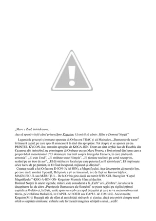 „Mare e Zeul, întotdeauna,
Așa să spună vitejii când privescSpre Kogaion. Ucenicii să cânte: Sfânt e Domnul Nopții”
Legendele grecești și romane spuneau că Orfeu era TRAC și că Mainades, „Dansatoarele sacre”
îi tăiaseră capul, pe care apoi îl aruncaseră în râul din apropiere. Tot despre el se spunea că era
PRINȚUL KYCON-ilor, entonim apropiat de KOGA-ION. Dintr-un citat orphic luat de Eusebiu din
Cezareea din Aristobul, ne convingem că Orpheus era un Mare Proroc; a fost primul din lume care a
propovăduit monoteismul :”El domnește din înalt asupra întregului Univers, în care păstrează
armonia”, „El este Unul”, „El străbate toate Ființele”, „El rămâne neclintit pe cerul necuprins,
sezând pe un tron de aur”, „El dă strălucire focului pe care puterea Lui îl zămislește”, El împlinește
orice lucru de pe pământ, în El fiind începutul, mijlocul și sfârșitul”.
Cetatea natală a lui Orfeu era D-ION (A lui ION), a Magnificului. Așa descoperim că numele Ion,
pe care mulți români îl poartă, fără poate a ști ce înseamnă, are de fapt un frumos înțeles:
MAGNIFICUL sau MĂREȚUL . De la Orfeu geto-dacii au numit SFINXUL Bucegilor “Capul
Magnificului”-KOG-A-ION-ON- Kogaion- Muntele Sfant al dacilor.
Domnul Nopții în unele legende, mituri, este considerat a fi „Cerb” ori „Zimbru”, iar aluzia la
decapitarea lui de către „Preotesele Dansatoare ale Soarelui” se poate regăsi pe sigiliul primei
capitale a Moldovei, la Baia, unde apare un cerb cu capul decapitat și care se va metamorfoza mai
târziu, pe emblema Moldovei, în CAPUL de BOUR sau CAPUL de ZIMBRU. Acest munte,
Kogaion(M-ții Bucegi) atât de sfânt al antichităţii străvechi şi clasice, dacă este privit dinspre nord
oferă o surpriză uimitoare: culmile sale formează imaginea schiţată a unui…cerb!
 