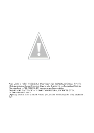 Acest „Domn al Nopții” prorocise că, la 24 de veacuri după moartea lui, se vor naște doi Copii
Sfinți, ce vor mântui lumea..O inscripție de pe un altar descoperit la confluența râului Timiș cu
Bistra, confirmă că PRINȚII CERULUI s-au nascut, conform profețiilor:
CORNELIANE SACONIANE AUG CONIUGGALLIEN-I-AUCHORDOMUNTIB
DEVNUMMAIESTA FENS
„Aprindeți luminile, căci s-au născut, pe malul apei, conform previziunilor, Doi Sfinți. Lăudați să
fie.”
 