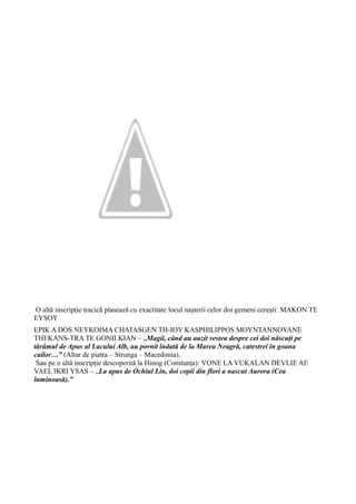 O altă inscripție tracică plasează cu exactitate locul nașterii celor doi gemeni cerești: MAKON TE
EYSOY
EPIK A DOS NEYKOIMA CHATASGEN TH-IOY KASPHILIPPOS MOYNTANNOYANE
THEKANS-TRA TE GONII KIAN – „Magii, când au auzit vestea despre cei doi născuți pe
tărâmul de Apus al Lacului Alb, au pornit îndată de la Marea Neagră, catestrei în goana
cailor…” (Altar de piatra – Strunga – Macedonia).
Sau pe o altă inscripție descoperită la Hinog (Constanța): VONE LA VUKALAN DEVLIE AE
VAEL IKRI YSAS – „La apus de Ochiul Lin, doi copii din flori a nascut Aurora (Cea
luminoasă).”
 