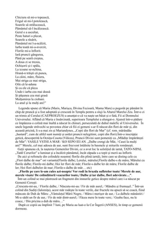 Chiciura să mi-o topească,
Frigul să mi-l potolească,
Soarele să strălucească,
Pământul să-l încălzească.
Gerul o a ascultat,
Peste haturi a plecat,
Soarele a răsărit,
Pământul mi l-a-ncălzit,
Iarba toată mi-a-nverzit,
Florile mi-a înflorit.
Iară pruncii gângurea,
Până pe seară creştea,
A doua zi se trezea,
Ochişorii şi-i spăla,
La icoane se-nchina,
Hrană-n trăişti că punea,
La câini, măre, fluiera,
Mai striga ce mai striga,
Oile că le-aduna
Şi cu ele că pleca
Unde-i iarba cea mai deasă
Şi păşunea cea mai grasă
Mulţumirea la ciobani.
La anul şi la mulţi ani!”
Legenda spune că Maria (Maris, Marișca, Divina Fecioară, Mama Mare) a pogorât pe pământ în
chip de pruncă și a fost adoptată și crescută în Templu pentru a sluji la Altarul Marelui Zeu. Într-o zi
un trimis al Cerului (CAEPROEZUS) a anunțat-o că va naște un băiat și o fată, Fii ai Domnului
Universului. Aflând că Maria e însărcinată, superioara Templului a alungat-o. Ajunsă într-o pădure
ce împânzea o colină mai înaltă a născut în chinuri, persecutată de duhul malefic al Universului. În
unele legende străvechi se povestea chiar că fiii ei gemeni s-ar fi născut din flori de măr și, din
această pricină, li s-a mai zis și Mariandynes, „Copii din flori de Mar” (cf. rom. mărăndău
„bastard”, cum de altfel sunt numiți și astăzi pruncii nelegitimi, copii din flori).Într-o inscripție
getică, descoperită la Ocnița-Cosota (Vâlcea), Pruncii Divini sunt pomeniți ca „Mlădițe împărătești
de Măr”: VASILE YSTHI A MAR / KO SEPO IEI AN. „Dalbe crengi de Măr, / Casei la mulți
ani!” Merele, cel mai adesea de aur, sunt frecvent întâlnite în basmele și miturile românești.
Geții spuneau că, la nașterea Gemenilor Divini, ce a avut loc la solstițiul de iarnă, TATO-NIPAL
„Tatăl Cerurilor” a luminat și a încălzit pământul, încât zăpada s-a topit și merii au înflorit.
De aici și refrenele din colindele noastre( florile din plină iarnă), între care se disting cele cu
„Flori dalbe de mar” ori variante(Florile dalbe; Lerului, mărului;Florile dalbe-s de măru; Mărului cu
florile dalbe; Florile-mi dalbe; Hoi ler flori de măr; Florile-s dalbe ler de măru; Florile dalbe de
ler; Hoi flori dalbelor de mar; Florile-s dalbe de măr… etc)
„Florile pe care le-am cules azi-noapte/ Vor rodi în brazda sufletelor toate/ Merele de aur,
merele visate/ De colindătorii veacurilor toate,/ Dalbe și iar dalbe, flori adevărate…”.
Într-un colind se mai păstrează un fragment din imnurile getice despre mărul care i-a născut pe
Gemenii Cerești:
„Crescutu-mi-au, / Florile dalbe, / Născutu-mi-au / Fir de măr aurel, / Mândru și frumușel..” Într-un
colind din Sudiți (Ialomița), acest măr rodește în toate verile, dar fructele nu apucă să se coacă, fiind
mâncate de Duh de Măru: „Vântulețul Mării Negre, / Măru-i merișor de aur, / La dalbele mănăstiri /
Mi-a sădit un fir de aur, / Fir de măr dintr-aurel; / Făcea mere în toate vere; / Geaba face, nu le
coace, / Din pricina a duh de măru…”
După ce copiii au împlinit 7 luni, pe Maria au luat-o la Cer Îngerii (ANSES), în timp ce gemenii
dormeau.
 