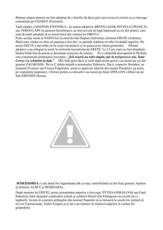 Rămași singuri pruncii au fost adoptați de o familie de daco-geți care aveau în cinstire ca și întreaga
comunitate pe CHAREY (Fecioara).
Tatăl adoptiv (AISEPOS) PĂSTORUL, iar mama adoptivă, BRITO-LAGIS( DIVINA LUPOAICĂ)
sau TERGO LAPE (Lupoaica Ocrotitoare), au fost nevoiți să fugă împreună cu cei doi prunci, care
erau de mult așteptați să se nască (încă din vremea lui ORFEU).
Peste același neam al NAPEI-lor, la nord de râul Naparis (Ialomița), domnea ERETE (Arătarea,
Răul) care credea cu tărie că nașterea celor doi, va aprinde scânteia revoltei în rândul napeilor. De
aceea ERETE a dat ordin să fie uciși toți pruncii ce ar putea avea vârsta gemenilor. Părinții
adoptivi s-au refugiat la nord, în teritoriul necontrolat de ERETE. La 13 ani copii au fost despărțiți,
băiatul fiind luat de preoți și desemnat uceniciei de inițiere. Pe o cărămidă descoperită la Drobeta
este consemnată următoarea inscripție: „Zeii noștrii au trăit simplu, dar la treisprezece ani, Tatal
Ceresc i-a schimbat la față.” Mai întâi geto-dacii și mult după aceea grecii i-au numit pe cei doi
gemeni ZALMOXIS( De la Z, dubla iniţială a teonimului Zalmoxis, Dacii, respectiv Românii, au
moştenit Zvastica sau Crucea Fulgerului, semn ce apare pe stâncile din munţii României, pe porţi,
pe veşmintele populare). Ulterior pentru a-i deosebi l-au numit pe băiat APOLLON (Albul) iar pe
fată ARTEMIS (Roșia).
MĂRȚIȘORUL ( cele două fire îngemănate:alb și roșu, semnificând cei doi frați gemeni, Apolon
și Artemis, ALBUL și ROȘIOARA).
După moartea lui ERETE, peste comunitatea napeilor a fost rege, PYTHA-GORAS (Vită sau Fiară
Puternică, între despotul conducător schyth şi celebrul filosof elin Pythagoras nu există nici o
legătură). Acesta le-a permis pribegilor din neamul Napailor să se întoarcă la casele lor, jurând că
nu vor fi persecutaţi. Astfel Aisepos și ai săi s-au reîntors în mijlocul napeilor la vechea lor
gospodarie.
 