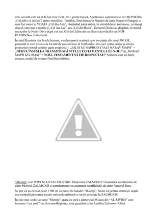 altă variantă este că ar fi fost crucificat. Pe o gemă tracică, Apollon(cu supranumele de OR-PHEOS-
„Cel jelit s-a înălțat”) apare crucificat. Tantalos, fiind înecat în Naparis de către Napai şi Piangeţi, a
mai fost numit şi YDATA „Cel din Apă”, rămânând până astăzi, în mitofolclorul românesc, ca însuşi
dracul, care mai e numit şi „Cel din Lac” sau „Cel din Baltă”. Gemenii Divini au dispărut, revenind
miraculos la Netin-Dava după trei ani. Cei doi Zalmoxis au lăsat traco-dacilor un NOF
DIADIS(Nou Testament).
În satul Kaminia din Insula lemnos, s-a descoperit o piatră cu o inscripţie din anul 500 î.H.,
perioadă în care insula era locuită de neamul trac al Sinthioilor, din care redau prima şi ultima
propoziţie (textul conţine şapte propoziţii): „IOLAI EZ NAPHOD Z’IAZI MARAY MAPH” =
„DUHUL ÎNSUŞI I-A TRANSMIS SFÂNTULUI TESTAMENTUL CEL NOU.” şi „MARAZ
MAPH IZA OMAI” = NOUL TESTAMENT SĂ FIE RESPECTAT!” Scrierea este cu litere
etrusce, modul de scriere fiind bustrofedon.
“Mioriţa” este POVESTEA SACRIFICĂRII Păstorului ZALMOXIS? Asumarea sacrificiului de
către Păstorul ZALMOXIS e asemănătoare cu asumarea sacrificiului de către Păstorul Iisus.
Se ştie că au existat peste 1500 de variante ale baladei “Mioriţa”. Semn că pentru strămoşii noştri
era esențială păstrarea acestei străvechi mărturii a vechii credinţe în ZALMOXIS.
În cele mai vechi variante ”Mioriţa” apare ca soră a păstorului.Mioara din “AL-MYRIS” care
însemna “cea pură” era Artemis-Roşioara, sora geamănă a lui Apollon Zalmoxis-Albul.
 