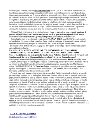 Istoricul grec, Herodot, descrie ritualul zalmoxian astfel: „Tot în al cincilea an aruncă sorții, și
întotdeauna pe acel dintre ei pe care cade sorțul îl trimit ca solie la Zamolxis, încredințându-i de
fiecare dată toate nevoile lor. Trimitere solului se face astfel: câțiva dintre ei, așezându-se la rând,
țin cu vârful în sus trei sulițe, iar alții, apucându-l de mâini și de picioare pe cel trimis la Zamolxis,
îl leagănă de câteva ori și apoi, făcându-i vânt, îl aruncă peste vârfurile sulițelor. Dacă, în cădere,
omul moare străpuns, rămân încredințați că zeul le este binevoitor; dacă nu moare, atunci îl
învinuiesc pe sol, hulindu-l că este un om rău; după ce aruncă vina pe el trimit după un altul. Tot ce
au de cerut îi spun solului cât mai e în viață”. Sacrificiul semnifică o reactualizare a legăturilor
dintre geto-daci şi zeul lor, aşa cum erau ele la început, când Zalmoxis se afla printre ei.
Mircea Eliade referindu-se la acest ritual spune: “ceea ce pare sigur este că pentru geţi, ca şi
pentru iniţiaţii Misterelor Eleusine sau pentru «orfici», post-existenţa preafericită începe
după moarte: numai «sufletul», principiul spiritual, îl întâlneşte pe Zalmoxis”
Spiritul celui mort în acest ritual( obicei numit ALEXAN-DROS „Cel Jertfit” precum cerbul),
se înalţă către Cer pe un pod de curcubeu. Acest ritual se întâlnește și la germanici, unde sufletul
războinic al unui Viking ajungea în Valhalla cea din Cer tot pe un pod de curcubeu.
În ruinele cetăţii de la Corbi (jud. Argeş) s-a descoperit încrustat pe o piatră meteoritică(aşadar
cerească)un textul getic:
EV ME ALKYN MEGER VATEAS IAP POLARCO-DA-BARA? NALAXIS DA
VAISTRO! NANIS, VET EV SORN! LA HIMAI PHILIP LAXIN! CORYVIN DAS
Cine se înalţă la mine (la noi), gonindu-şi calul peste Podul-de-Foc (Curcubeu)? Ferice de voi!
Stapâne, sună din corn! Din ceruri belşugul (ploaia) să curgă! Domnul e mare !
Participanţii la ceremonie înconjurau locul jertfei şi se prindeau în dansul TIA-RANTOS(Dansul
Zeițelor), care începea cu un ritm grav, oracular. În acest timp, marele preot rostea incantaţia rituală
de primire a solului în Ceruri. În momentul morţii pământene a mesagerului get, Marele preot
striga: DOBEROS DABEIS, Cel Curat s-a înălţat. Atunci participanţii la ceremonie repetau şi ei
spusele marelui preot şi accelerau ritmul dansului(ca ȘULEANDRA, ori Ciuleandra lui Liviu
Rebreanu, unde scriitorul descrie acest dans astfel:
„Pornește ca o horã oarecare, foarte lent, foarte cumpãtat. Jucãtorii se adunã, se înșirã, se îmbinã,
probabil dupã simpatii, ori la întâmplare, indiferent. Pe urmã, când se pare cã oamenii s-au încins
puțin, muzica prinde a se agita și a se iuți. Ritmul jocului se accelereazã, firește. Jucãtorii, cuprinși
dupã mijloc, formeazã un zid compact de corpuri care se mlãdie, se îndoaie, se rãsucește și tresaltã
cum poruncesc lãutarii. Cu cât se prind mai tare jucãtorii, cu atât și muzica se ațâțã, devine mai
zvãpãiatã, mai sãlbatecã. Picioarele flãcãilor scapãrã vijelios, schițeazã figuri de tropote, sãrituri de
spaimã, zvâcnituri de veselie. Apoi, deodatã, cu toții, cu pași sãltați și foarte iuți, pornesc într-un
vârtej. (…) Așa, pe loc, câteva minute, nu știu cât timp, în același ritm nebunesc, flãcãi și fete se
frãmântã, tremurã, tropãie… De câteva ori clocotul de patimã e strãpuns de chiote prelungi, țâșnite
parcã din vechimea vremurilor”). Dans închinat celui curat și viteaz care se sacrifica, vesel și
mândru, pentru a duce mesajul lor, în ceruri: ploi sa vina, roade bogate și fericire pe pamânt!
Ideea nemuririi sufletului la geto-daci, spre deosebire de cea elină, a fost de tip eshatologic şi
misteric. Adică, nemurirea sufletului, după învățătura Zalmoxistă, putea fi dobândită numai după o
anumită iniţiere care constă într-o dialectică a ocultaţiei (o moarte rituală, o coborâre ad inferos) şi a
epifaniei (a învierii, a renaşterii, a revenirii).
DAOS-PĂSTORUL & MITRA
By Gabriela Dobrescu 01/12/2012
 