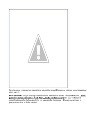 Sarpele ceresc cu cap de lup, ca emblema a templului zeului Dumuzi, pe o tableta sumeriana datand
din 2.300 i.C.
Daos-pastorul a fost, pe lista regilor antediluvieni intocmita de preotul chaldean Berossus, „Daos-
pastorul” si avea atributul de “serb Anu”, „mielul lui Dumnezeu”! (De aici, vechimea si
semnificatia numelui Serban, posibil si cea a cuvantului Dumnezeu – Dumuzi, cuvant care se
gaseste acum doar in limba romana).
 