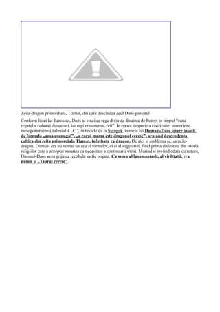 Zeita-dragon primordiala, Tiamat, din care descindea zeul Daos-pastorul
Conform listei lui Berossus, Daos al cincilea rege divin de dinainte de Potop, in timpul “cand
regatul a coborat din ceruri, iar regi erau numai zeii”. In epoca timpurie a civilizatiei sumeriene
mesopotamiene (mileniul 4 i.C.), in textele de la Surupak, numele lui Dumuzi-Daos apare insotit
de formula „ama.usum.gal”, „a carui mama este dragonul ceresc”, aratand descendenta
cultica din zeita primordiala Tiamat, infatisata ca dragon. De aici si emblema sa, sarpele-
dragon. Dumuzi era nu numai un zeu al turmelor, ci si al vegetatiei, fiind prima divinitate din istoria
religiilor care a acceptat moartea ca necesitate a continuarii vietii. Murind si inviind odata cu natura,
Dumuzi-Daos avea grija ca recoltele sa fie bogate. Ca semn al însamantarii, al virilitatii, era
numit si „Taurul ceresc”.
 