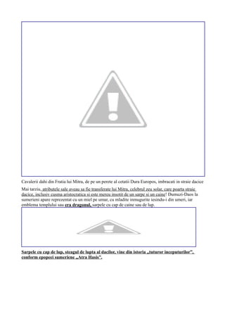 Cavalerii dahi din Fratia lui Mitra, de pe un perete al cetatii Dura Europos, imbracati in straie dacice
Mai tarziu, atributele sale aveau sa fie transferate lui Mitra, celebrul zeu solar, care poarta straie
dacice, inclusiv cusma aristocratica si este mereu insotit de un sarpe si un caine! Dumuzi-Daos la
sumerieni apare reprezentat cu un miel pe umar, cu mladite inmugurite iesindu-i din umeri, iar
emblema templului sau era dragonul, sarpele cu cap de caine sau de lup.
Sarpele cu cap de lup, steagul de lupta al dacilor, vine din istoria „tuturor inceputurilor”,
conform epopeei sumeriene „Atra Hasis”.
 