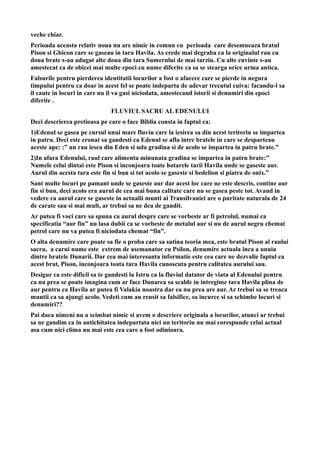 veche chiar.
Perioada aceasta relativ noua nu are nimic in comun cu perioada care desemneaza bratul
Pison si Ghicon care se gaseau in tara Havila. As crede mai degraba ca la originalul rau cu
doua brate s-au adugat alte doua din tara Sumerului de mai tarziu. Cu alte cuvinte s-au
amestecat ca de obicei mai multe epoci cu nume diferite ca sa se stearga orice urma antica.
Falsurile pentru pierderea identitatii locurilor a fost o afacere care se pierde in negura
timpului pentru ca doar in acest fel se poate indeparta de adevar trecutul cuiva: facandu-l sa
il caute in locuri in care nu il va gasi niciodata, amestecand istorii si denumiri din epoci
diferite .
FLUVIUL SACRU AL EDENULUI
Deci descrierea pretioasa pe care o face Biblia consta in faptul ca:
1)Edenul se gasea pe cursul unui mare fluviu care la iesirea sa din acest teritoriu se impartea
in patru. Deci este eronat sa gandesti ca Edenul se afla intre bratele in care se desparteau
aceste ape: :” un rau iesea din Eden si uda gradina si de acolo se impartea in patru brate.”
2)In afara Edenului, raul care alimenta minunata gradina se impartea in patru brate:”
Numele celui dintai este Pison si inconjoara toate hotarele tarii Havila unde se gaseste aur.
Aurul din acesta tara este fin si bun si tot acolo se gaseste si bedelion si piatra de onix.”
Sant multe locuri pe pamant unde se gaseste aur dar acest loc care ne este descris, contine aur
fin si bun, deci acolo era aurul de cea mai buna calitate care nu se gasea peste tot. Avand in
vedere ca aurul care se gaseste in actualii munti ai Transilvaniei are o puritate naturala de 24
de carate sau si mai mult, ar trebui sa ne dea de gandit.
Ar putea fi voci care sa spuna ca aurul despre care se vorbeste ar fi petrolul, numai ca
specificatia “aur fin” nu lasa dubii ca se vorbeste de metalul aur si nu de aurul negru chemat
petrol care nu va putea fi niciodata chemat “fin”.
O alta denumire care poate sa fie o proba care sa sutina teoria mea, este bratul Pison al raului
sacru, a carui nume este extrem de asemanator cu Psilon, denumire actuala inca a unuia
dintre bratele Dunarii. Dar cea mai interesanta informatie este cea care ne dezvalie faptul ca
acest brat, Pison, inconjoara toata tara Havila cunoscuta pentru calitatea aurului sau.
Desigur ca este dificil sa te gandesti la Istru ca la fluviul datator de viata al Edenului pentru
ca nu prea se poate imagina cum ar face Dunarea sa scalde in intregime tara Havila plina de
aur pentru ca Havila ar putea fi Valakia noastra dar ea nu prea are aur. Ar trebui sa se treaca
muntii ca sa ajungi acolo. Vedeti cum au reusit sa falsifice, sa incurce si sa schimbe locuri si
denumiri??
Pai daca nimeni nu a scimbat nimic si avem o descriere originala a locurilor, atunci ar trebui
sa ne gandim ca in antichitatea indepartata nici un teritoriu nu mai corespunde celui actual
asa cum nici clima nu mai este cea care a fost odinioara.
 