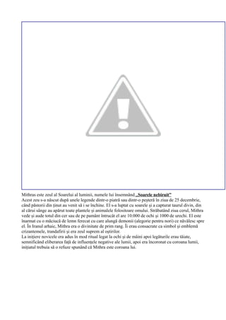 Mithras este zeul al Soarelui al luminii, numele lui însemnând „Soarele nebiruit”
Acest zeu s-a născut după unele legende dintr-o piatră sau dintr-o peșteră în ziua de 25 decembrie,
când păstorii din ținut au venit să i se închine. El s-a luptat cu soarele și a capturat taurul divin, din
al cărui sânge au apărut toate plantele și animalele folositoare omului. Străbatând ziua cerul, Mithra
vede și aude totul din cer sau de pe pamânt întrucât el are 10.000 de ochi și 1000 de urechi. El este
înarmat cu o măciucă de lemn ferecat cu care alungă demonii (alegorie pentru nori) ce năvălesc spre
el. În Iranul arhaic, Mithra era o divinitate de prim rang. Îi erau consacrate ca simbol și emblemă
crizantemele, trandafirii și era zeul suprem al oștirilor.
La inițiere novicele era adus în mod ritual legat la ochi și de mâini apoi legăturile erau tăiate,
semnificând eliberarea față de influențele negative ale lumii, apoi era încoronat cu coroana lumii,
inițiatul trebuia să o refuze spunând că Mithra este coroana lui.
 