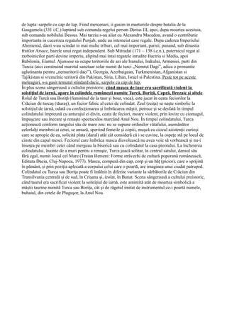 de lupta: sarpele cu cap de lup. Fiind mercenari, ii gasim in marturiile despre batalia de la
Gaugamela (331 i.C.) luptand sub comanda regelui persan Darius III, apoi, dupa moartea acestuia,
sub comanda nobilului Bessus. Mai tarziu s-au aliat cu Alexandru Macedon, avand o contributie
importanta in cucerirea regatului Punjab, unde au intemeiat case regale. Dupa caderea Imperiului
Ahemenid, daoii s-au scindat in mai multe triburi, cel mai important, parnii, punand, sub dinastia
fratilor Arsace, bazele unui regat independent. Sub Mitradat (171 – 138 i.e.n.), puternicul regat al
razboinicilor parti devine imperiu, alipind mai intai regatele inrudite Bactria si Media, apoi
Babilonia, Elamul. Ajunsese sa ocupe teritoriile de azi ale Iranului, Irakului, Armeniei, parti din
Turcia (aici construind maretul sanctuar solar numit de turci „Nemrut Dagi”, adica o pronuntie
aglutinanta pentru „nemuritorii daci”), Georgia, Azerbaigean, Turkmenistan, Afganistan si
Tajikistan si vremelnic teritorii din Pakistan, Siria, Liban, Israel si Palestina. Peste tot pe aceste
meleaguri, s-a gasit temutul stindard dacic, sarpele cu cap de lup.
În plus scena sângeroasă a cultului preistoric, când masca de taur era sacrificată violent la
solstiţiul de iarnă, apare în colindele româneşti numite Turcă, Boriţă, Capră, Brezaie şi altele.
Rolul de Turcă sau Boriţă (femininul de la taur şi bour, vaca), este jucat în ceata feciorilor la
Crăciun de turcaş (tăuraş), un fecior falnic al cetei de colindat. Zeul (zeiţa) se naşte simbolic la
solstiţiul de iarnă, odată cu confecţionarea şi îmbrăcarea măştii, petrece şi se desfată în timpul
colindatului împreună cu anturajul ei divin, ceata de feciori, moare violent, prin lovire cu ciomagul,
împuşcare sau înecare şi renaşte spectaculos marcând Anul Nou. În timpul colindatului, Turca
acţionează conform rangului său de mare zeu: nu se supune ordinelor vătafului, asemănător
celorlalţi membrii ai cetei, se amuză, speriind femeile şi copiii, muşcă cu ciocul asistenţii curioşi
care se apropie de ea, solicită plata (darul) atât cât consideră că i se cuvine, la ospeţe stă pe locul de
cinste din capul mesei. Feciorul care îmbrăca masca diavolească nu avea voie să vorbească şi nu-i
însoţea pe membri cetei când mergeau la biserică sau cu colindatul la casa preotului. La încheierea
colindatului, înainte de a muri pentru a renaşte, Turca joacă solitar, în centrul satului, dansul său
fără egal, numit Jocul cel Mare (Traian Herseni: Forme străvechi de cultură poporană românească,
Editura Dacia, Cluj-Napoca, 1977). Masca, compusă din cap, corp şi un băţ (picior), care o sprijină
în pământ, şi prin poziţia aplecată a corpului celui care o poartă, are imaginea unui ciudat patruped.
Colindatul cu Turca sau Boriţa poate fi întâlnit în diferite variante la sărbătorile de Crăciun din
Transilvania centrală şi de sud, în Crişana şi, izolat, în Banat. Scena sângeroasă a cultului preistoric,
când taurul era sacrificat violent la solstiţiul de iarnă, este amintită atât de moartea simbolică a
măştii taurine numită Turca sau Boriţa, cât şi de răgetul imitat de instrumentul ce-i poartă numele,
buhaiul, din cetele de Pluguşor, la Anul Nou.
 