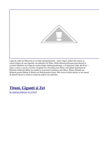 Legat de cultul lui Mitra este şi cuvîntul mitropolie(mitra + polei: îngeri, duhuri din ceruri) cu
sensul religios de casa îngerilor sau duhurilor lui Mitra. Mitră arhierească(cușma geto-dacică) și
cuvîntul mănăstire este legat de vechea religie strămoşească(mana: a fi împreună, clipă, dar divin +
sitire: a cerne, a socoti, a recita). Că geţilor le-a fost drag acest Mitra o dovedeşte prenumele de
Mitrache întîlnit pe tăbliţe iar românii şi în prezent îl amintesc prin Mitru, Mitrea, Mitruţă sau
Mitrache pentru bărbaţi şi Mitrica ori Mitriţa pentru femei. Mai avem cuvîntul mitrica ce are sensul
de durerile facerii şi mitra cu sensul de naştere sau zămislire.
Titani, Giganți și Zei
By Gabriela Dobrescu 01/12/2012
 