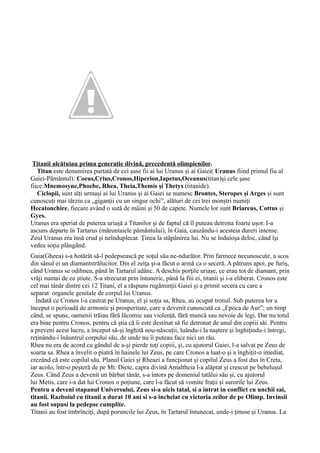 Titanii alcătuiau prima generație divină, precedentă olimpienilor.
Titan este denumirea purtată de cei șase fii ai lui Uranus și ai Gaiei( Uranus fiind primul fiu al
Gaiei-Pământul): Coeus,Crius,Cronos,Hiperion,Iapetus,Oceanus(titan)și cele șase
fiice:Mnemosyne,Phoebe, Rhea, Theia,Themis și Thetys (titanide).
Ciclopii, sunt alți urmași ai lui Uranus și ai Gaiei se numesc Brontes, Steropes și Arges și sunt
cunoscuți mai târziu ca „giganții cu un singur ochi”, alături de cei trei monștri numiți
Hecatonchire, fiecare având o sută de mâini și 50 de capete. Numele lor sunt Briareus, Cottus și
Gyes.
Uranus era speriat de puterea uriașă a Titanilor și de faptul că îl puteau detrona foarte ușor. I-a
ascuns departe în Tartarus (măruntaiele pământului), în Gaia, cauzându-i acesteia dureri intense.
Zeul Uranus era însă crud şi neînduplecat. Ţinea la stăpânirea lui. Nu se înduioşa deloc, când îşi
vedea soţia plângând.
Gaia(Gheea) s-a hotărât să-l pedepsească pe soţul său ne-ndurător. Prin farmece necunoscute, a scos
din sânul ei un diamantstrălucitor. Din el zeiţa şi-a făcut o armă ca o seceră. A pătruns apoi, pe furiş,
când Uranus se odihnea, până în Tartarul adânc. A deschis porţile uriaşe, ce erau tot de diamant, prin
vrăji numai de ea ştiute. S-a strecurat prin întuneric, până la fiii ei, titanii și i-a eliberat. Cronos este
cel mai tânăr dintre cei 12 Titani, el a răspuns rugăminții Gaiei și a primit secera cu care a
separat organele genitale de corpul lui Uranus.
Îndată ce Cronos l-a castrat pe Uranus, el și soția sa, Rhea, au ocupat tronul. Sub puterea lor a
început o perioadă de armonie și prosperitate, care a devenit cunoscută ca „Epoca de Aur”; un timp
când, se spune, oamenii trăiau fără lăcomie sau violență, fără muncă sau nevoie de legi. Dar nu totul
era bine pentru Cronos, pentru că știa că îi este destinat să fie detronat de unul din copiii săi. Pentru
a preveni acest lucru, a început să-și înghită nou-născuții, luându-i la naștere și înghițindu-i întregi,
reținându-i înăuntrul corpului său, de unde nu îi puteau face nici un rău.
Rhea nu era de acord cu gândul de a-și pierde toți copiii, și, cu ajutorul Gaiei, l-a salvat pe Zeus de
soarta sa. Rhea a învelit o piatră în hainele lui Zeus, pe care Cronos a luat-o și a înghițit-o imediat,
crezând că este copilul său. Planul Gaiei și Rheaei a funcționat și copilul Zeus a fost dus în Creta,
iar acolo, într-o peșteră de pe Mt. Dicte, capra divină Amaltheia l-a alăptat și crescut pe bebelușul
Zeus. Când Zeus a devenit un bărbat tânăr, s-a întors pe domeniul tatălui său și, cu ajutorul
lui Metis, care i-a dat lui Cronos o poțiune, care l-a făcut să vomite frații și surorile lui Zeus.
Pentru a deveni stapanul Universului, Zeus si-a uicis tatal, si a intrat in conflict cu unchii sai,
titanii. Razboiul cu titanii a durat 10 ani si s-a incheiat cu victoria zeilor de pe Olimp. Invinsii
au fost supusi la pedepse cumplite.
Titanii au fost îmbrînciţi, după poruncile lui Zeus, în Tartarul întunecat, unde-i ţinuse şi Uranus. La
 