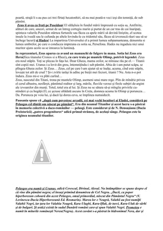 poartă, strajă li s-au pus cei trei fîrtaţi hecatonhiri, să nu mai poată-n veci ieşi din temniţă, de sub
pămînt.
Zeus ii avea ca frati pe Poseidon( El sălășluia în fundul mării împreună cu soția sa, Amfitrite,
alături de care, uneori, urmat de un întreg cortegiu marin și purtat de un car tras de cai înaripați,
spinteca valurile.Poseidon stârnea furtunile sau făcea ca apele mării să devină liniștite, el scotea
insule la iveală sau le cufunda pe altele lovindu-le cu tridentul său, făcea să izvorască râuri sau să se
închege lacuri) si Hades( La impartirea Universului el a primit lumea subpamanteana, denumita si
lumea umbrelor, pe care o conducea impreuna cu sotia sa, Persefona. Hades nu ingaduia nici unui
muritor ajuns acolo sa se intoarca la lumina).
In reprezentari, Zeus aparea ca avand un manunchi de fulgere in mana. Sotia lui Zeus era
Hera(fiica titanului Cronos si a Rheei), cu care traia pe muntele Olimp, potrivit legendei. Zeus
era noul stăpîn. Toţi se plecau în faţa lui. Doar Gheea, mama zeilor, se mîniase rău pe el.— Titanii
sînt copiii mei. Uranus i-a lovit din greu, întemniţîndu-i sub pămînt. Abia de i-am putut scăpa, se
plîngea Gheea zeilor. Şi Zeus… Zeus, cel pe care l-am ajutat să se înalţe, acuma, cînd este stăpîn,
loveşte tot atît de crud ? Şi-i zvîrle iarăşi în adînc pe bieţii mei feciori, titanii ? Nu. Asta n-o pot
îndura. Zeus mi-o va plăti curînd…
Zeus, nascutul din Titani, trona pe muntele Olimp, asemeni unui mare rege. Plin de mîndrie privea
el cerul albastru, nesfârşit, pămîntul roditor şi larg, mările, fluviile verzui şi firele subţiri de-argint
ale izvoarelor din munţi. Totul, totul era al lui. Şi Zeus nu se sătura să-şi mîngîie privirile cu-
ntinderi şi cu bogăţii.El, ce şezuse altădată ascuns în Creta, domnea acuma în Olimp şi poruncea…
Da. Poruncea pe voia lui, şi dacă îşi dorea ceva, se împlinea numaidecît.
Pausania spune că „după cum povestesc arcadii, cei mai vechi locuitori ai Eladei, consideră pe
Pelasgos cel dintâi om născut pe pământ“. Era din neamul Titanilor şi acest lucru s-a păstrat
în memoria colectivă a daco-românilor — pelasgi. Este considerat şi de N. Densuşianu (Dacia
Preistoricã) „patres progenitores“ adică primul strămoş, de acelaşi sânge. Pelasgus este la
originea neamului titanilor.
Pelasgos era numit şi Uranus, adică Cerescul, Divinul, Alesul. Nu întâmplător se spune despre el
că vine din pământ negru; el însuşi primind denumirea de Cel Negru. „Dacii, ca popor
hiperboreean coboară din acest Pelasgos, omul primordial, născut din Pământul Negru“ (V.
Lovinescu-Dacia Hiperboreeană Ed. Rosmarin). Marea lor e Neagră, Valahii au fost numiþi
Valahii Negri, iar ţara lor Valahia Neagrã, Kara Ulaghi, Kara-Iflak, de turci, Kara-Ulak de sârbi
şi de bulgari. Şi astăzi există în sudul Dunării români care-şi spun Valahii Negri. Prometeu e
numit în miturile româneşti Nereu(Negru). Acest cuvânt s-a păstrat în hidronimul Nera, dar şi
 