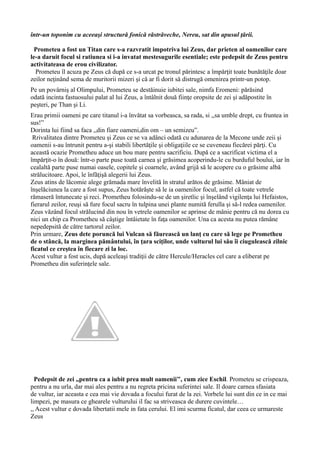 într-un toponim cu aceeaşi structură fonică răstrăveche, Nereu, sat din apusul ţării.
Prometeu a fost un Titan care s-a razvratit impotriva lui Zeus, dar prieten al oamenilor care
le-a daruit focul si ratiunea si i-a invatat mestesugurile esentiale; este pedepsit de Zeus pentru
activitateasa de erou civilizator.
Prometeu îl acuza pe Zeus că după ce s-a urcat pe tronul părintesc a împărţit toate bunătăţile doar
zeilor neţinând sema de muritorii mizeri şi că ar fi dorit să distrugă omenirea printr-un potop.
Pe un povârniş al Olimpului, Prometeu se destăinuie iubitei sale, nimfa Eromeni: părăsind
odată incinta fastuosului palat al lui Zeus, a întâlnit două fiinţe oropsite de zei şi adăpostite în
peşteri, pe Than şi Li.
Erau primii oameni pe care titanul i-a învătat sa vorbeasca, sa rada, si ,,sa umble drept, cu fruntea in
sus!”
Dorinta lui fiind sa faca ,,din fiare oameni,din om – un semizeu”.
Rrivalitatea dintre Prometeu și Zeus ce se va adânci odată cu adunarea de la Mecone unde zeii şi
oamenii s-au întrunit pentru a-şi stabili libertăţile şi obligaţiile ce se cuveneau fiecărei părţi. Cu
această ocazie Prometheu aduce un bou mare pentru sacrificiu. După ce a sacrificat victima el a
împărţit-o în două: într-o parte puse toată carnea şi grăsimea acoperindu-le cu burduful boului, iar în
cealaltă parte puse numai oasele, copitele și coarnele, având grijă să le acopere cu o grăsime albă
strălucitoare. Apoi, le înfăţişă alegerii lui Zeus.
Zeus atins de lăcomie alege grămada mare învelită în stratul arătos de grăsime. Mâniat de
înşelăciunea la care a fost supus, Zeus hotărăşte să le ia oamenilor focul, astfel că toate vetrele
rămaseră întunecate şi reci. Prometheu folosindu-se de un şiretlic şi înşelând vigilenţa lui Hefaistos,
fierarul zeilor, reuşi să fure focul sacru în tulpina unei plante numită ferulla şi să-l redea oamenilor.
Zeus văzând focul strălucind din nou în vetrele oamenilor se aprinse de mânie pentru că nu dorea cu
nici un chip ca Prometheu să câştige întâietate în faţa oamenilor. Una ca acesta nu putea rămâne
nepedepsită de către tartorul zeilor.
Prin urmare, Zeus dete poruncă lui Vulcan să făurească un lanţ cu care să lege pe Prometheu
de o stâncă, la marginea pământului, în ţara sciţilor, unde vulturul lui său îi ciugulească zilnic
ficatul ce creştea în fiecare zi la loc.
Acest vultur a fost ucis, după aceleaşi tradiţii de către Hercule/Heracles cel care a eliberat pe
Prometheu din suferinţele sale.
Pedepsit de zei ,,pentru ca a iubit prea mult oamenii’’, cum zice Eschil. Prometeu se crispeaza,
pentru a nu urla, dar mai ales pentru a nu regreta pricina suferintei sale. Il doare carnea sfasiata
de vultur, iar aceasta e cea mai vie dovada a focului furat de la zei. Vorbele lui sunt din ce in ce mai
limpezi, pe masura ce ghearele vulturului il fac sa striveasca de durere cuvintele…
,, Acest vultur e dovada libertatii mele in fata cerului. El imi scurma ficatul, dar ceea ce urmareste
Zeus
 