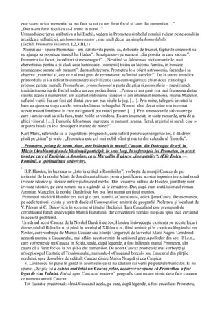 este sa-mi ucida memoria, sa ma faca sa uit ca am furat focul si l-am dat oamenilor…’’
,,Dar n-am furat focul ca sa-l arunc in noroi..’’
Urmand descrierea atributiva a lui Eschil, vedem in Prometeu simbolul omului ridicat peste conditia
arcaidca a salbaticiei, un homo inventator , mai mult decat un simplu homo labilis
(Eschil, Prometeu inlantuit, I,2,3;III,1)
Numai eu – spune Prometeu – am stat stavila pentru ca, doborate de traznet, fapturile omenesti sa
nu ajunga sa populeze tinutul lui Hades’’. Smulgandu-i pe oameni ,,din prostia in care zaceau’’,
Prometeu i-a facut ,,iscoditori si mestesugari’’. ,,Nestiind sa foloseasca nici caramizile, nici
cheresteaua pentru a-si cladi case luminoase, [oamenii] traiau ca lacoma furnica, in bordeie
intunecoase sapate sub pamant”; dupa arhitectura, Prometeu le-a oferit astronomia, facandu-i sa
observe ,,rasaritul si, cee ce e si mai greu de recunoscut, asfintitul astrelor’’. De la starea arcadica
primordiala el i-a ridicat la cunoastere si civilizatie (asa cum sugereaza chiar doua etimologii
propuse pentru numele Prometheus: prometheomai a purta de grija si prometheia – previziune);
traditia transcrisa de Eschil indica un zeu poliatributiv: ,,Pentru ei am gasit cea mai frumoasa dintre
stiinte: aceea a numerelor; am alcatuit imbinarea literelor si am intemeiat memoria, muma Muzelor,
sufletul vietii. Eu am fost cel dintai care am pus vitele la jug. […]. Prin mine, telegarii invatati la
ham au ajuns sa traga carele, intru desfatarea belsugului. Nimeni altul decat mine n-a inventat
aceste trasuri inaripate in care navigatorii pot rataci pe mari […]. Prin amestecurile salvatoare pe
care i-am invatat sa si la faca, toate bolile se vindeca. Eu am intemeiat, in toate ramurile, arta de a
ghici viitorul. […]. Bunurile folositoare ingropate in pamant: arama, fierul, argintul si aurul, cine s-
ar putea lauda ca le-a descoperit inainte de mine?”
Karl Marx, referindu-se la cugetătorii progresişti, care suferă pentru convingerile lor, îl dă drept
pildă pe „titan” şi scrie : „Prometeu este cel mai nobil sfânt şi martir din calendarul filosofic”.
Prometeu, pelasg de neam, titan, este înlănţuit în munţii Caucas, din Dobrogea de azi, în
Măcin (Arubium) şi unde băştinaşii participă, în sens larg, la suferinţele lui Prometeu, în acest
ţinut pe care şi Euripide şi Ammian, ca şi Marcellin îl găsesc „inospitalier“. (Elie Dolcu —
Românii, o spiritualitate străveche).
B.P. Hasdeu, în lucrarea sa „Istoria critică a Românilor”, vorbeşte de munţii Caucaz de pe
teritoriul de la nordul Mării de Jos din antichitate, pentru justificarea acestui toponim invocând nouă
izvoare istorice şi literare antice şi din evul mediu. Din izvoarele arătate de Hasdeu, jumătate sunt
izvoare istorice, pe care nimeni nu s-a gândit să le cerceteze. Dar, după cum arată istoricul roman
Ammian Marcelin, la nordul Dunării de Jos n-a fost numai un ţinut muntos.
Pe timpul năvălirii Hunilor era aici şi o ţară, numită «Caucaland», adică Ţara Cauca. De asemenea,
pe acele teritorii exista şi un trib dacic al Caucoensilor, amintit de geograful Ptolemeu şi localizat de
V. Pârvan şi C. Daicoviciu în secuime şi ţinutul Bacăului. Ţara Caucaland este presupusă de
cercetătorul Patsh undeva prin Munţii Banatului, dar cercetătorii români nu şi-au spus încă cuvântul
în această problemă.
Urmărind acest Caucaz de la Nordul Dunării de Jos, Hasdeu îi dovedeşte existenţa pe aceste locuri
din secolul al II-lea î.e.n. şi până în secolul al XII-lea e.n., fiind amintit şi în cronica călugărului rus
Nestor, care vorbeşte de Munţii Caucaz sau Munţii Ungureşti de la vestul Mării Negre. Urmărind
această numire a Caucazului, mai aflăm acest oronim la scriitorul grec Apollodor din sec. II î.e.n.,
care vorbeşte de un Caucaz în Sciţia, unde, după legende, a fost înlănţuit titanul Prometeu, din
cauză că a furat foc de la zei şi l-a dat oamenilor. De acest Caucaz prometeic mai vorbeşte şi
arhiepiscopul Eustatie al Tesalonicului, numindu-l «Caucazul boreal» sau Caucazul din părţile
nordului, spre deosebire de celălalt Caucaz dintre Marea Neagră şi cea Caspica
V. Lovinescu ne pune în gardă în acest sens ca să nu căutăm cai verzi pe peretele bunicilor. El ne
spune: „Se ştie că a existat mai întâi un Caucaz polar, deoarece se spune că Prometheu a fost
legat de Axa Polului. Există apoi Caucazul modern” geografic care nu are nimic de-a face cu ceea
ce numeau anticii Caucaz.
Tot Eustatie precizează: «Însă Caucazul acela, pe care, după legende, a fost crucificat Prometeu,
 