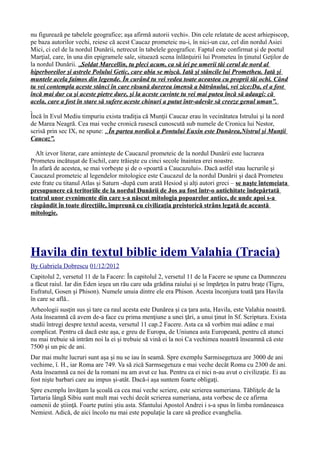 nu figurează pe tabelele geografice; aşa afirmă autorii vechi». Din cele relatate de acest arhiepiscop,
pe baza autorilor vechi, reiese că acest Caucaz prometeic nu-i, în nici-un caz, cel din nordul Asiei
Mici, ci cel de la nordul Dunării, netrecut în tabelele geografice. Faptul este confirmat şi de poetul
Marţial, care, în una din epigramele sale, situează scena înlănţuirii lui Prometeu în ţinutul Geţilor de
la nordul Dunării. „Soldat Marcellin, tu pleci acum, ca să iei pe umerii tăi cerul de nord al
hiperboreilor şi astrele Polului Getic, care abia se mişcă. Iată şi stâncile lui Prometheu. Iată şi
muntele acela faimos din legende. În curând tu vei vedea toate aceastea cu proprii tăi ochi. Când
tu vei contempla aceste stânci în care răsună durerea imensă a bătrânului, vei zice:Da, el a fost
încă mai dur ca şi aceste pietre dure, şi la aceste cuvinte tu vei mai putea încă să adaugi: că
acela, care a fost în stare să sufere aceste chinuri a putut într-adevăr să creeze genul uman”.
Încă în Evul Mediu timpuriu exista tradiţia că Munţii Caucaz erau în vecinătatea Istrului şi la nord
de Marea Neagră. Cea mai veche cronică rusescă cunoscută sub numele de Cronica lui Nestor,
scrisă prin sec IX, ne spune: „În partea nordică a Pontului Euxin este Dunărea,Nistrul şi Munţii
Caucaz”.
Alt izvor literar, care aminteşte de Caucazul prometeic de la nordul Dunării este lucrarea
Prometeu incătuşat de Eschil, care trăieşte cu cinci secole înaintea erei noastre.
În afară de acestea, se mai vorbeşte şi de o «poartă a Caucazului». Dacă astfel stau lucrurile şi
Caucazul prometeic al legendelor mitologice este Caucazul de la nordul Dunării şi dacă Prometeu
este frate cu titanul Atlas şi Saturn -după cum arată Hesiod şi alţi autori greci – se naşte întemeiata
presupunere că teritoriile de la nordul Dunării de Jos au fost într-o antichitate îndepărtată
teatrul unor evenimente din care s-a născut mitologia popoarelor antice, de unde apoi s-a
răspândit în toate direcţiile, împreună cu civilizaţia preistorică strâns legată de această
mitologie.
Havila din textul biblic idem Valahia (Tracia)
By Gabriela Dobrescu 01/12/2012
Capitolul 2, versetul 11 de la Facere: În capitolul 2, versetul 11 de la Facere se spune ca Dumnezeu
a făcut raiul. Iar din Eden ieşea un rău care uda grădina raiului şi se împărţea în patru braţe (Tigru,
Eufratul, Gosen şi Phison). Numele unuia dintre ele era Phison. Acesta înconjura toată ţara Havila
în care se află..
Arheologii susţin sus şi tare ca raul acesta este Dunărea şi ca ţara asta, Havila, este Valahia noastră.
Asta înseamnă că avem de-a face cu prima menţiune a unei ţări, a unui ţinut în Sf. Scriptura. Exista
studii întregi despre textul acesta, versetul 11 cap.2 Facere. Asta ca să vorbim mai adânc e mai
complicat. Pentru că dacă este aşa, e greu de Europa, de Uniunea asta Europeană, pentru că atunci
nu mai trebuie să intrăm noi la ei şi trebuie să vină ei la noi Ca vechimea noastră înseamnă că este
7500 şi un pic de ani.
Dar mai multe lucruri sunt aşa şi nu se iau în seamă. Spre exemplu Sarmisegetuza are 3000 de ani
vechime, î. H., iar Roma are 749. Va să zică Sarmsegetuza e mai veche decât Roma cu 2300 de ani.
Asta înseamnă ca noi de la romani nu am avut ce lua. Pentru ca ei nici n-au avut o civilizaţie. Ei au
fost nişte barbari care au impus şi-atât. Dacă-i aşa suntem foarte obligaţi.
Spre exemplu învăţam la şcoală ca cea mai veche scriere, este scrierea sumeriana. Tăbliţele de la
Tartaria lângă Sibiu sunt mult mai vechi decât scrierea sumeriana, asta vorbesc de ce afirma
oamenii de ştiinţă. Foarte putini ştiu asta. Sfantului Apostol Andrei i s-a spus în limba româneasca
Nemiest. Adică, de aici încolo nu mai este populaţie la care să predice evanghelia.
 