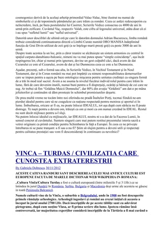 cosmogonice derivă de la acelaşi arhetip primordial Valac-Valac, bine ilustrat nu numai de
simbolurile ci şi de toponimele pământului pe care trăim ca români. Ceea ce astăzi redescoperim cu
neîncredere, încă, pe baza postulatului lui Casirrer, Scrierile Vedice consacrau cu 4000 de ani în
urmă prin zeificare. Cuvântul Vaç, respectiv Valah, este cifru al logosului universal, atâta doar că ei
i-au spus “sufletul lumii” sau “suflul universal”.
Datorită unor descifrări de ultimă oră pe care le datorăm domnului Adrian Bucurescu, limba română
trebuie considerată continuatoarea directă a Limbii Curate numită ORO MANISA îndeplinind
funcţia de Grai Divin utilizat de zeii geţi (a se înţelege marii preoţi geţi) cu peste 3000 de ani în
urmă.
Despre toate acestea la un loc, prin a căror reunire se alcătuieşte un sistem armonios cu centrul în
spaţiul carpato-danubiano-balcanic, nimeni nu va mai putea spune “simple coincidenţe”, aşa încât
respingerea lor, chiar şi numai prin ignorare, devine un gest culpabil căci, dacă avem de dat
Cezarului ce este al Cezarului, avem de dat şi lui Dumnezeu ceea ce este a lui Dumnezeu.
Aşadar, prezenţi, sub o formă sau alta, în Scrierile Vedice, în Vechiul Testament şi în Noul
Testament, dar şi în Coran românii nu mai pot împărţii cu nimeni responsabilitatea demersurilor
care se impun pentru a aşeza pe baze ontologice mişcarea pentru unitatea credinţei ca singura formă
de a trăi în mod real sacrul. Avem a ne asuma la nivelul fiecărui individ rolul pentru care trăim în
lume, fără de care devenim inutili, numai buni pentru a fi dispreţuiţi, ocărâţi şi hăituiţi de cei care ne
sug. Ar trebui să fim “Grădina Maicii Domnului”, dar 80% din avuţia “Grădinii” am dat-o pe mâna
jefuitorilor şi continuăm să dăm prosteşte în schimbul promisiunilor deşarte.
De prea multă vreme ne tocăm între noi oferindu-ne pradă Înaltelor Porţi, tocmai fiindcă ne-am
pierdut idealul pentru care să ne coaguleze ca naţiune respectată pentru menirea şi aportul ei în
lume. Îmbuibarea, oricare ar fi ea, nu poate înlocui IDEALUL, tot aşa după cum sărăcia nu îl poate
distruge. Te naşti pentru a deveni om, trăieşti ca om şi mori ca om numai crezând în IDEAL. Restul
nu sunt decât mijloace pentru a-l sluji.
Nu putem înlocui idealul cu mijloacele, iar IDEALUL nostru ni s-a dat de la Facerea Lumii, în
sensul concret al cuvântului. Suntem singurii care mai putem restitui prezentului istoria sacră a
vetrei originare ca primă condiţie pentru Schimbarea la faţă a Europei. În ceea ce ne priveşte
întrebarea ni se pune tranşant: a fi sau a nu fi? Ştim să slujim pentru a deveni utili şi respectaţi
pentru calitatea prestaţiei sau vom fi desconsideraţi în continuare ca nevolnici?
VINCA – TURDAS / CIVILIZATIA CARE
CUNOSTEA EXTRATERESTRII
By Gabriela Dobrescu 30/11/2012
ACESTE CATEVA RANDURI SANT DESCRIEREA CELEI MAI ANTICE CULTURI EST
EUROPENE FACUTA DE MARELE DICTIONAR WEB WIKIPEDIA IN ROMANA:
„Cultura Vinča/Cultura Turdaș a fost o cultură europeană (între mileniile 5 și 3 î.Hr.) ce se
întindea în jurul Dunării în România, Serbia, Bulgaria și Macedonia deși urme ale acesteia se găsesc
in toată Peninsula Balcanică.
Numele culturii vine de la Vinča, o suburbie a Belgradului, unde în 1908 au fost descoperite
primele rămășițe arheologice. Arheologii iugoslavi și români au crezut inițial că aceasta a
început în jurul anului 2700 î.Hr. Dacă inscripțiile de pe aceste tăblițe sunt cu adevărat
pictograme, după cum susține Vlasa, ar fi prima scriere din lume. Ipoteza rămâne însă
controversată, iar majoritatea experților consideră inscripțiile de la Tărtăria a fi mai curând o
 