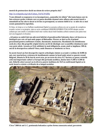 mostră de protoscriere decât un sistem de scriere propriu zisă.”
http://ro.wikipedia.org/wiki/Cultura_Vin%C4%8Da
N-am obisnuit cu nepasarea si cu incompetenza „oamenilor de stiinta” din toata lumea care in
fata oricaror probe evidente care ar putea deschide drumul catre aflarea adevaratei istorii a
umanitatii nu fac alceva decat sa isi dea cu presupusul, sa semene dubii si sa se mire de ce mai
scoate pamantul la suprafata.
Ei bine, in timp ce ei se balbaie neadmitand faptul ca aceasta cultura era cat se poate de complexa
avand o sciere a sa proprie, iata ce scrie cotidianul OSSERVATORIO ITALIANO despre acesta
cultura pe care multi o considera mult mai vechie decat mult laudata cultura sumera care pana mai
ieri era leaganul civilizatiei.
„Ati putea sa cadeti intr-un adevarat labirint al paradoxurilor balcanice daca veti incerca sa
intelegeti care este cel mai antic popor al Balcanilor. Fiecare ar dori sa fie el primul
prezentand pentru confirmare tratate, documente, manuscrise. Rezultatul este intotdeauna
acela de a face din propriile origini istorice un fel de ideologie care sa justifice dominarea unei
rase peste altele. Aceasta ar fi de subliniat in mod obligatoriu, acum cand se implinesc 100 de
ani de la descoperirea culturii Vinca, unde Dunarea se intalneste cu Sava.
In aceste locuri au fost descoperite reperte arheologice datate ca avand o vechime de 8.000 de
ani, care marturisesc existenza de insediamente umane in locul unde astazi se gaseste orasul
Belgrad. Situata la 20 de km de acest oras, pe un teren de circa 11,7 hectare se gasesc resturile
celei mai importante culturi a Europei din perioada neolitica, datata intre 5.200 si 4.200 de
ani. Zidurile aticei asezari au in diverse puncte inaltimea de 10,5 m confirmand faptul ca in
acele locuri a existat o civilizatie de-a lungul secolelor.
Circa 7.000 de ani I. C, penisnsula balcanica a prins forma cunoscuta astazi, povesteste
 