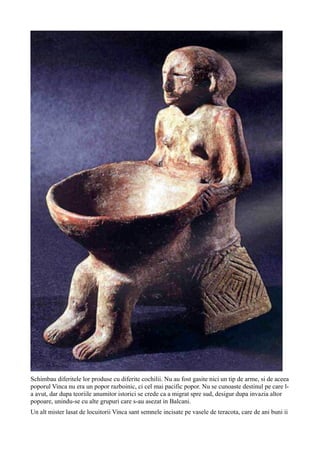 Schimbau diferitele lor produse cu diferite cochilii. Nu au fost gasite nici un tip de arme, si de aceea
poporul Vinca nu era un popor razboinic, ci cel mai pacific popor. Nu se cunoaste destinul pe care l-
a avut, dar dupa teoriile anumitor istorici se crede ca a migrat spre sud, desigur dupa invazia altor
popoare, unindu-se cu alte grupuri care s-au asezat in Balcani.
Un alt mister lasat de locuitorii Vinca sant semnele incisate pe vasele de teracota, care de ani buni ii
 