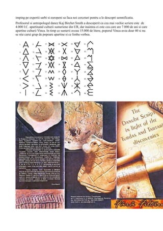 imping pe expertii sarbi si europeni sa faca noi cercetari pentru a le descopri semnificatia.
Profesorul si antropologul danez Kaj Birchet Smith a descoperit ca cea mai vechie scriere este de
4.000 I.C. apartinand culturii sumeriene din UR, dar inaintea ei este cea care are 7.000 de ani si care
apartine culturii Vinca. In timp ce sumerii aveau 15.000 de litere, poporul Vinca avea doar 40 si nu
se stie carui grup de popoare apartine si ce limba vorbea.
 