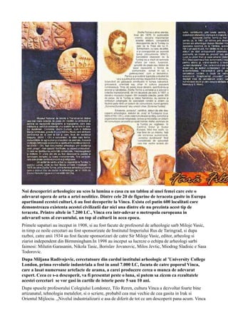 Noi descoperiri arheologice au scos la lumina o casa cu un tablou al unei femei care este o
adevarat opera de arta a artei neolitice. Dintre cele 20 de figurine de teracota gasite in Europa
apartinand ecestei culturi, 6 au fost decoperite la Vinca. Exista cel putin 600 localitati care
demonstreaza existenta acestei civilizatii dar nici una dintre ele nu prezinta acest tip de
teracota. Printre altele in 7.200 I.C., Vinca era intr-adevar o metropola europeana in
adevaratl sens al cuvantului, un top al culturii in acea epoca.
Primele sapaturi au inceput in 1908, si au fost facute de profesorul de arheologie sarb Miloje Vasic,
in timp ce noile cercetari au fost sponsorizate de Institutul Imperiului Rus de Taringrad, si dupa
razboi, catre anii 1934 au fost facute sponsorizari de catre Sir Miloje Vasic, editor, arheolog si
ziarist independent din Birmmingham.In 1998 au inceput sa lucreze o echipa de arheologi sarbi
faimosi: Milutin Garasanin, Nikola Tasic, Borislav Jovanovic, Milos Jevtic, Miodrag Sladisic e Sasa
Todorovic.
Dupa Miljana Radivojevic, cercetatoare din cardul institului arheologic al ’University College
London, prima revolutie industriala a fost in anul 7.000 I.C, facuta de catre poporul Vinca,
care a lasat numeroase artefacte de arama, a carei producere cerea o munca de adevarat
expert. Ceea ce s-a descoperit, va fi presentat peste o luna, si putem sa zicem ca rezultatele
acestei cercetari se vor gasi in cartile de istorie peste 5 sau 10 ani.
Dupa spusele profesorului Colegiului Londonez, Tilo Reren, cultura Vinca a dezvoltat foarte bine
artizanatul, tehnologia metalelor, si o scriere, probabil cea mai vechie de cea gasita in Irak si
Orientul Mijlociu. „Nivelul industrializarii e asa de diferit de tot ce am descoperit pana acum. Vinca
 