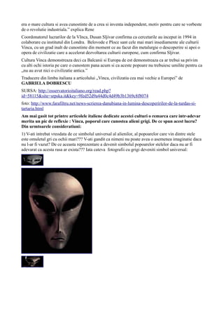 era o mare cultura si avea cunostinte de a crea si inventa independent, motiv pentru care se vorbeste
de o revolutie industriala.” explica Rene
Coordonatorul lucrarilor de la VInca, Dusan Sljivar confirma ca cercetarile au inceput in 1994 in
colaborare cu institutul din Londra. Belovode e Ploce sant cele mai mari insediamente ale culturii
Vinca, cu un grad inalt de cunostinte din moment ce au facut din metalurgie o descoperire si apoi o
opera de civilizatie care a accelerat dezvoltarea culturii europene, cum confirma Sljivar.
Cultura Vinca demonstreaza deci ca Balcanii si Europa de est demonstreaza ca ar trebui sa privim
cu alti ochi istoria pe care o cunostem pana acum si ca aceste popoare nu trebuiesc umilite pentru ca
„nu au avut nici o civilizatie antica.”
Traducere din limba italiana a articolului „Vinca, civilizatia cea mai vechie a Europei” de
GABRIELA DOBRESCU
SURSA: http://osservatorioitaliano.org/read.php?
id=58115&site=srpska.it&key=9fed52d9a44d0c4d49b3b1369c8f8074
foto: http://www.farafiltru.net/news-scrierea-danubiana-in-lumina-descoperirilor-de-la-turdas-si-
tartaria.html
Am mai gasit tot printre articolele italiene dedicate acestei culturi o remarca care intr-adevar
merita un pic de reflexie : Vinca, poporul care cunostea alieni grigi. De ce spun acest lucru?
Din urmtoarele consideratiuni:
1) V-ati intrebat vreodata de ce simbolul universal al alienilor, al popoarelor care vin dintre stele
este omuletul gri cu ochii mari??? V-ati gandit ca nimeni nu poate avea o asemenea imaginatie daca
nu l-ar fi vazut? De ce aceasta reprezentare a devenit simbolul popoarelor stelelor daca nu ar fi
adevarat ca acesta rasa ar exista??? Iata cateva fotografii cu grigi deveniti simbol universal:
 