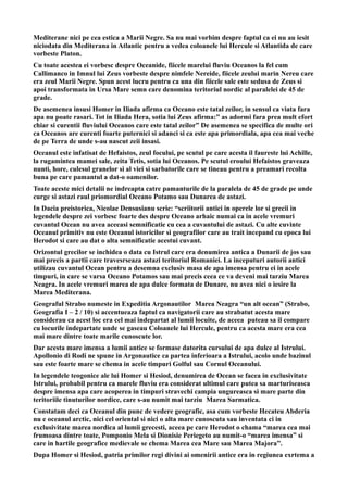 Mediterane nici pe cea estica a Marii Negre. Sa nu mai vorbim despre faptul ca ei nu au iesit
niciodata din Mediterana in Atlantic pentru a vedea coloanele lui Hercule si Atlantida de care
vorbeste Platon.
Cu toate acestea ei vorbesc despre Oceanide, fiicele marelui fluviu Oceanos la fel cum
Callimanco in Imnul lui Zeus vorbeste despre nimfele Nereide, fiicele zeului marin Nereu care
era zeul Marii Negre. Spun acest lucru pentru ca una din fiicele sale este sedusa de Zeus si
apoi transformata in Ursa Mare semn care denomina teritoriul nordic al paralelei de 45 de
grade.
De asemenea insusi Homer in Iliada afirma ca Oceano este tatal zeilor, in sensul ca viata fara
apa nu poate rasari. Tot in Iliada Hera, sotia lui Zeus afirma:” as adormi fara prea mult efort
chiar si curentii fluviului Oceanos care este tatal zeilor” De asemenea se specifica de multe ori
ca Oceanos are curenti foarte puternici si adanci si ca este apa primordiala, apa cea mai veche
de pe Terra de unde s-au nascut zeii insasi.
Oceanul este infatisat de Hefaistos, zeul focului, pe scutul pe care acesta il faureste lui Achille,
la rugamintea mamei sale, zeita Tetis, sotia lui Oceanos. Pe scutul eroului Hefaistos graveaza
nunti, hore, culesul granelor si al viei si sarbatorile care se tineau pentru a preamari recolta
buna pe care pamantul a dat-o oamenilor.
Toate aceste mici detalii ne indreapta catre pamanturile de la paralela de 45 de grade pe unde
curge si astazi raul priomordial Oceano Potamo sau Dunarea de astazi.
In Dacia preistorica, Nicolae Densusianu scrie: “scriitorii antici in operele lor si grecii in
legendele despre zei vorbesc foarte des despre Oceano arhaic numai ca in acele vremuri
cuvantul Ocean nu avea aceeasi semnificatie cu cea a cuvantului de astazi. Cu alte cuvinte
Oceanul primitiv nu este Oceanul istoricilor si geografilor care au trait incepand cu epoca lui
Herodot si care au dat o alta semnificatie acestui cuvant.
Orizontul grecilor se inchidea o data cu Istrul care era denumirea antica a Dunarii de jos sau
mai precis a partii care travesrseaza astazi teritoriul Romaniei. La inceputuri autorii antici
utilizau cuvantul Ocean pentru a desemna exclusiv masa de apa imensa pentru ei in acele
timpuri, in care se varsa Oceano Potamos sau mai precis ceea ce va deveni mai tarziu Marea
Neagra. In acele vremuri marea de apa dulce formata de Dunare, nu avea nici o iesire la
Marea Mediterana.
Geograful Strabo numeste in Expeditia Argonautilor Marea Neagra “un alt ocean” (Strabo,
Geografia I – 2 / 10) si accentueaza faptul ca navigatorii care au strabatut acesta mare
considerau ca acest loc era cel mai indepartat al lumii locuite, de aceea puteau sa il compare
cu locurile indepartate unde se gaseau Coloanele lui Hercule, pentru ca acesta mare era cea
mai mare dintre toate marile cunoscute lor.
Dar acesta mare imensa a lumii antice se formase datorita cursului de apa dulce al Istrului.
Apollonio di Rodi ne spune in Argonautice ca partea inferioara a Istrului, acolo unde bazinul
sau este foarte mare se chema in acele timpuri Golful sau Cornul Oceanului.
In legendele teogonice ale lui Homer si Hesiod, denumirea de Ocean se facea in exclusivitate
Istrului, probabil pentru ca marele fluviu era considerat ultimul care putea sa marturiseasca
despre imensa apa care acoperea in timpuri stravechi campia ungureasca si mare parte din
teritoriile tinuturilor nordice, care s-au numit mai tarziu Marea Sarmatica.
Constatam deci ca Oceanul din punc de vedere geografic, asa cum vorbeste Hecateu Abderia
nu e oceanul arctic, nici cel oriental si nici o alta mare cunoscuta sau inventata ci in
exclusivitate marea nordica al lumii grecesti, aceea pe care Herodot o chama “marea cea mai
frumoasa dintre toate, Pomponio Mela si Dionisie Periegeto au numit-o “marea imensa” si
care in hartile geografice medievale se chema Marea cea Mare sau Marea Majora”.
Dupa Homer si Hesiod, patria primilor regi divini ai omenirii antice era in regiunea exrtema a
 