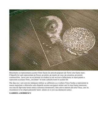 Bineinteles ca reprezentarea acestor fiinte facute de anticele popoare ale Terrei este foarte mare.
Chipurile lor sant reprezentate pe fresce, pe pietre, pe munti, pe vase, pe ceramica, pe peretii
constructiilor, lucru care nu ne permite sa credem ca toti au avut o halucinatie in masa pentru a
reprezenta aceeleasi fiinte „inventate” in toate colturile lumii in acelasi fel.
Dar daca nu v-am convins indeajuns trebuie sa subliniem ca si cultura Vinca Turdas a reprezentat in
marea majoritate a obiectelor sale chipurile acestor navigatori stelari care le erau foarte cunoscute,
asa cum de fapt toata lumea antica cunostea extraterestrii. Iata cateva statuete din arta Vinca, care au
imortalizat in lut chipul patronilor lumii: alienii zis si zeii sau dumnezeii antici.
GABRIELA DOBRESCU
 